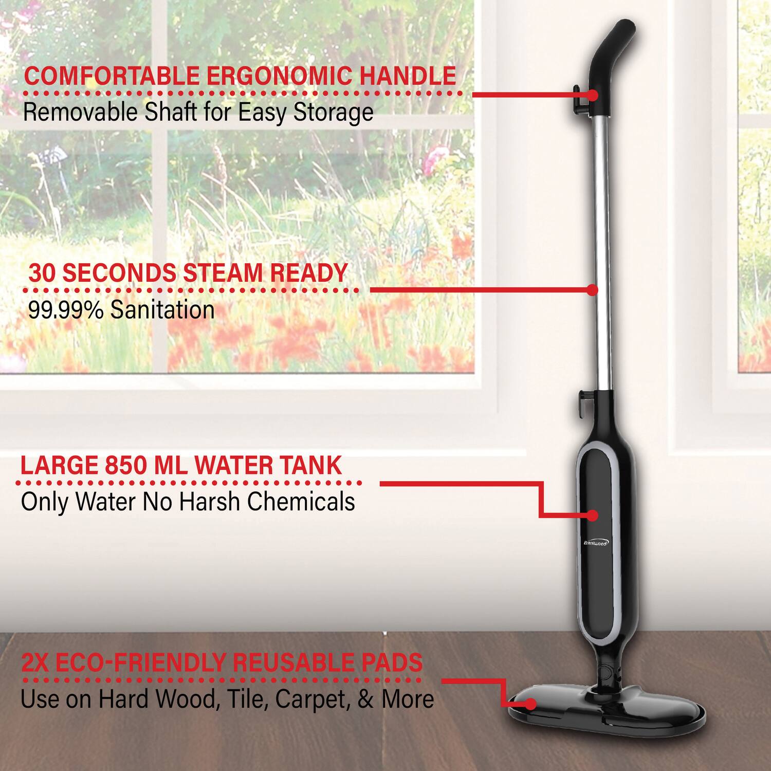 - COMFORTABLE ERGONOMIC HANDLE
  - Removable Shaft for Easy Storage

- 30 SECONDS STEAM READY
  - 99.99% Sanitation

- LARGE 850 ML WATER TANK
  - Only Water No Harsh Chemicals

- 2X ECO-FRIENDLY REUSABLE PADS
  - Use on Hard Wood, Tile, Carpet, & More