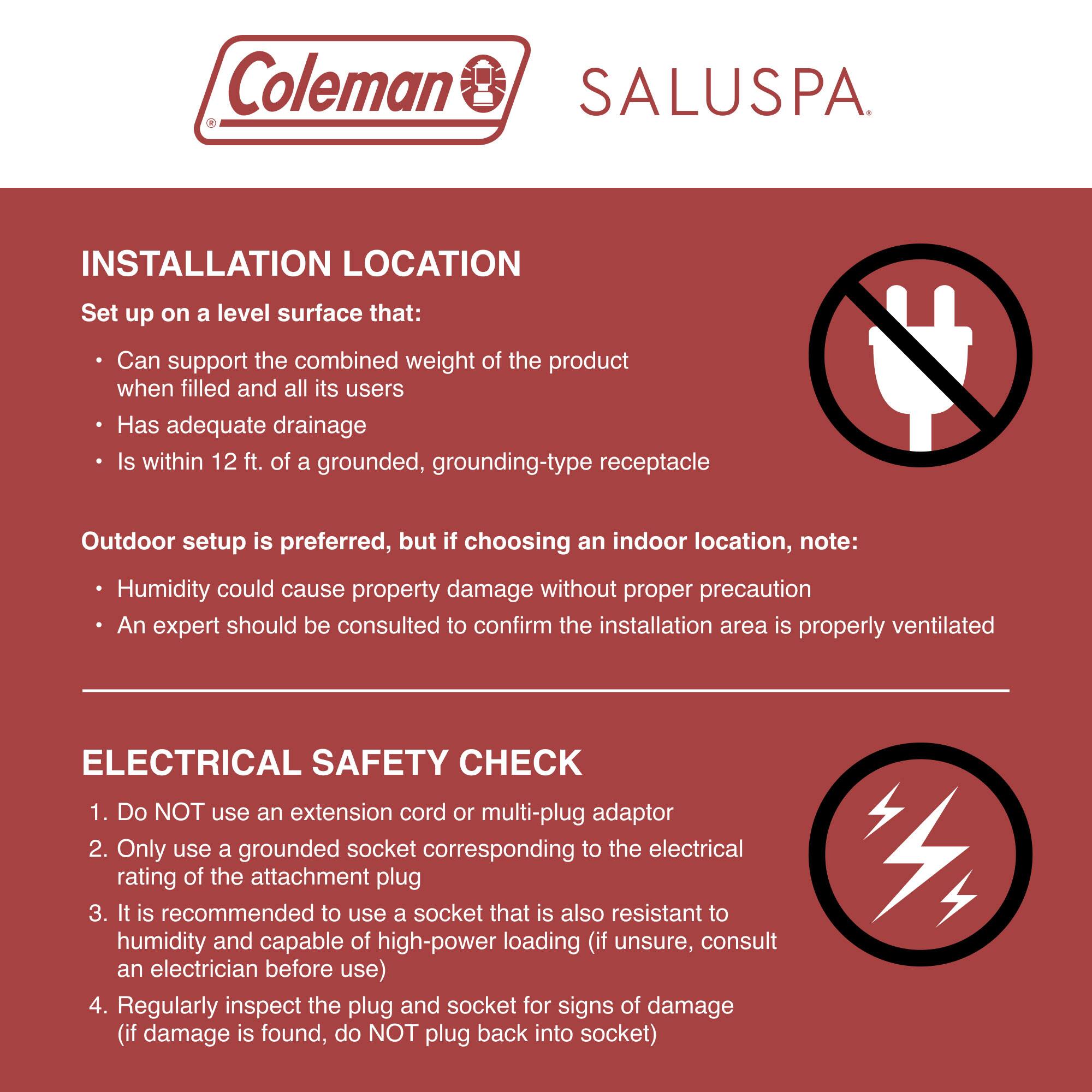 Coleman SALUSPA

**INSTALLATION LOCATION**
Set up on a level surface that:
- Can support the combined weight of the product when filled and all its users
- Has adequate drainage
- Is within 12 ft. of a grounded, grounding-type receptacle

Outdoor setup is preferred, but if choosing an indoor location, note:
- Humidity could cause property damage without proper precaution
- An expert should be consulted to confirm the installation area is properly ventilated

**ELECTRICAL SAFETY CHECK**
1. Do NOT use an extension cord or multi-plug adaptor
2. Only use a grounded socket corresponding to the electrical rating of the attachment plug
3. It is recommended to use a socket that is also resistant to humidity and capable of high-power loading (if unsure, consult an electrician before use)
4. Regularly inspect the plug and socket for signs of damage (if damage is found, do NOT plug back into socket)