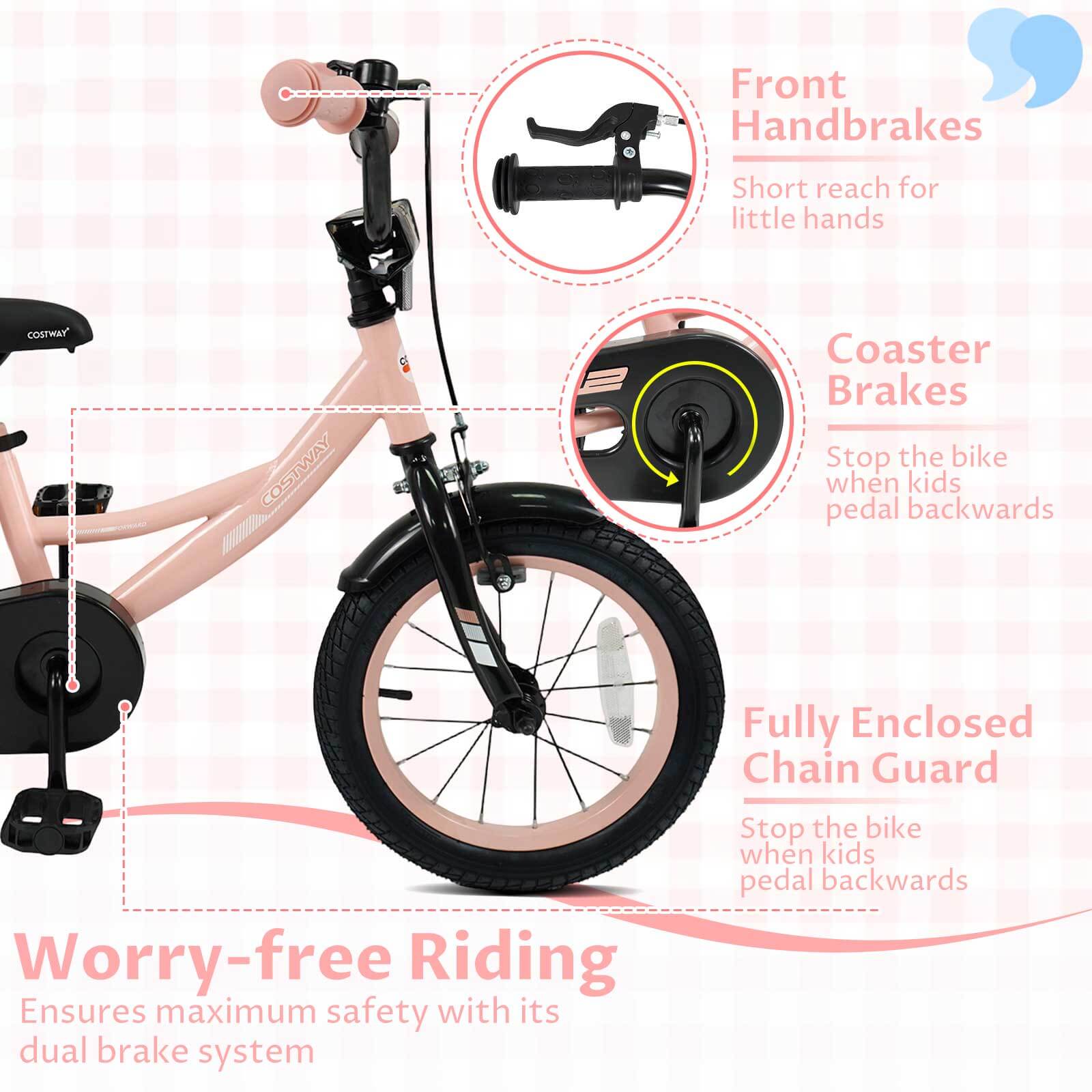 Front Handbrakes  
Short reach for little hands  

Coaster Brakes  
Stop the bike when kids pedal backwards  

Fully Enclosed Chain Guard  
Stop the bike when kids pedal backwards  

Worry-free Riding  
Ensures maximum safety with its dual brake system