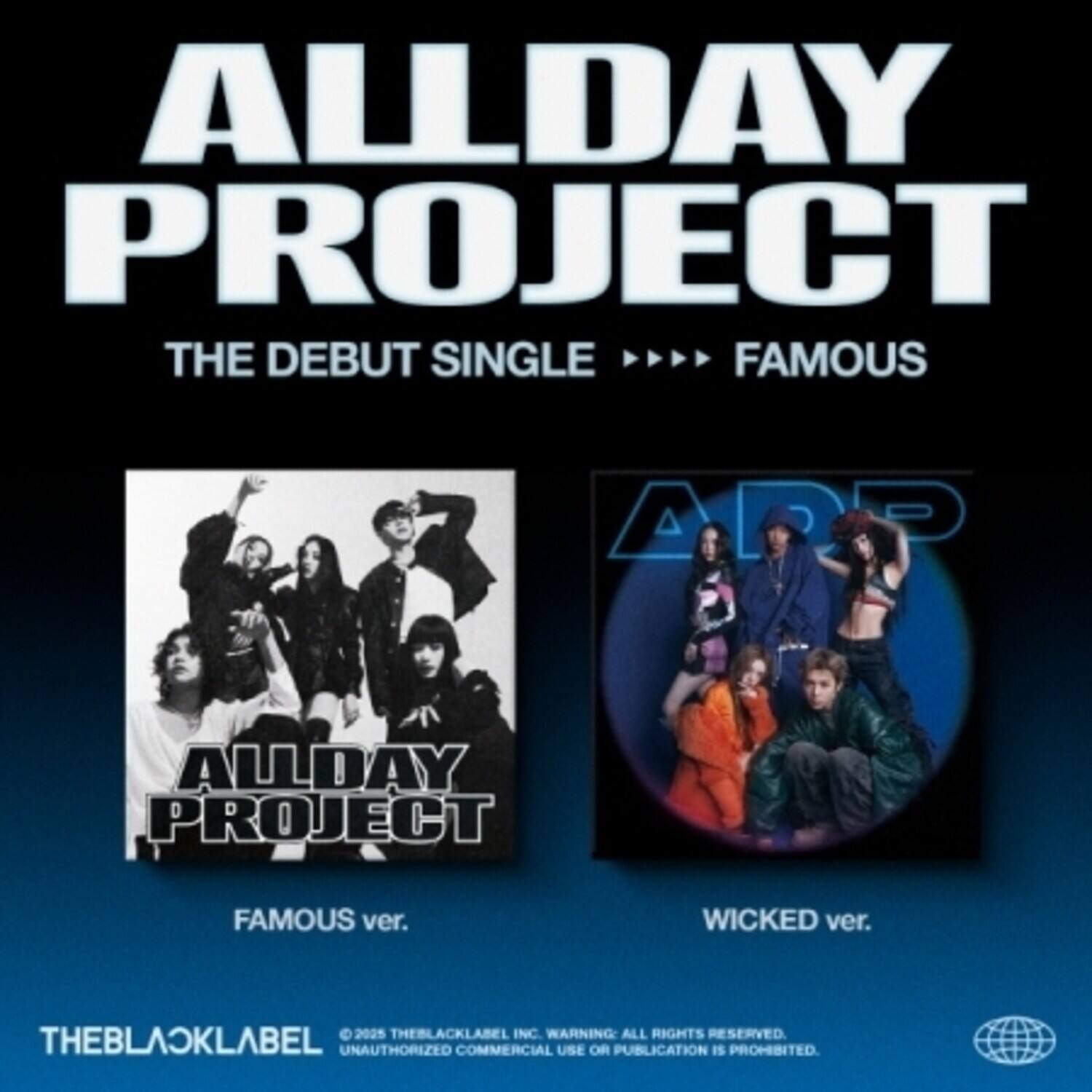 **ALLDAY PROJECT**  
**THE DEBUT SINGLE**  
**FAMOUS**

**FAMOUS ver.**  
**WICKED ver.**

**THEBLACKLABEL**  
© 2025 THEBLACKLABEL INC.  
WARNING: ALL RIGHTS RESERVED.  
UNAUTHORIZED COMMERCIAL USE OR PUBLICATION IS PROHIBITED.