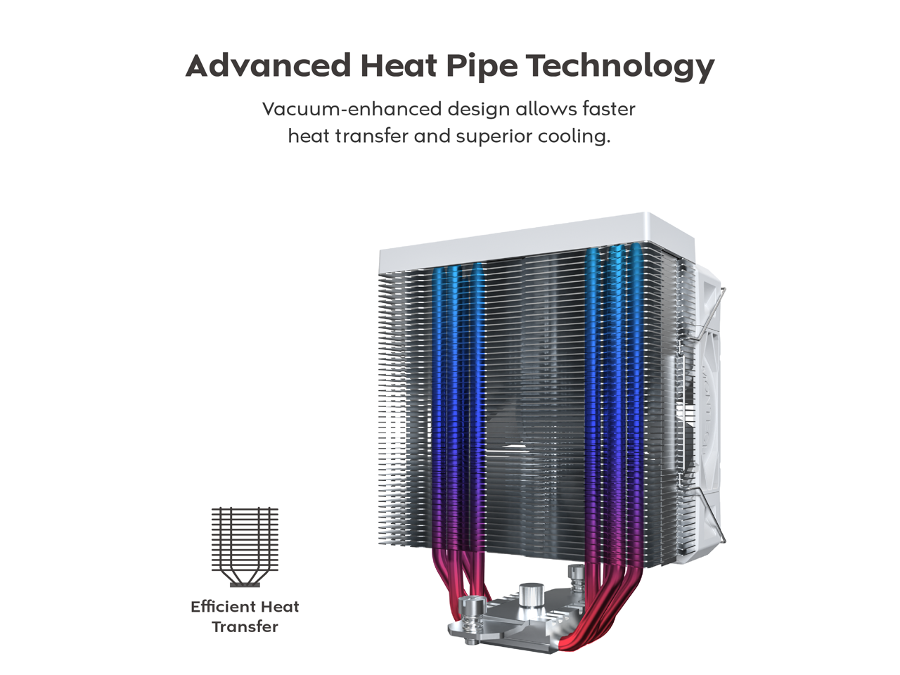 Advanced Heat Pipe Technology  
Vacuum-enhanced design allows faster heat transfer and superior cooling.  
Efficient Heat Transfer