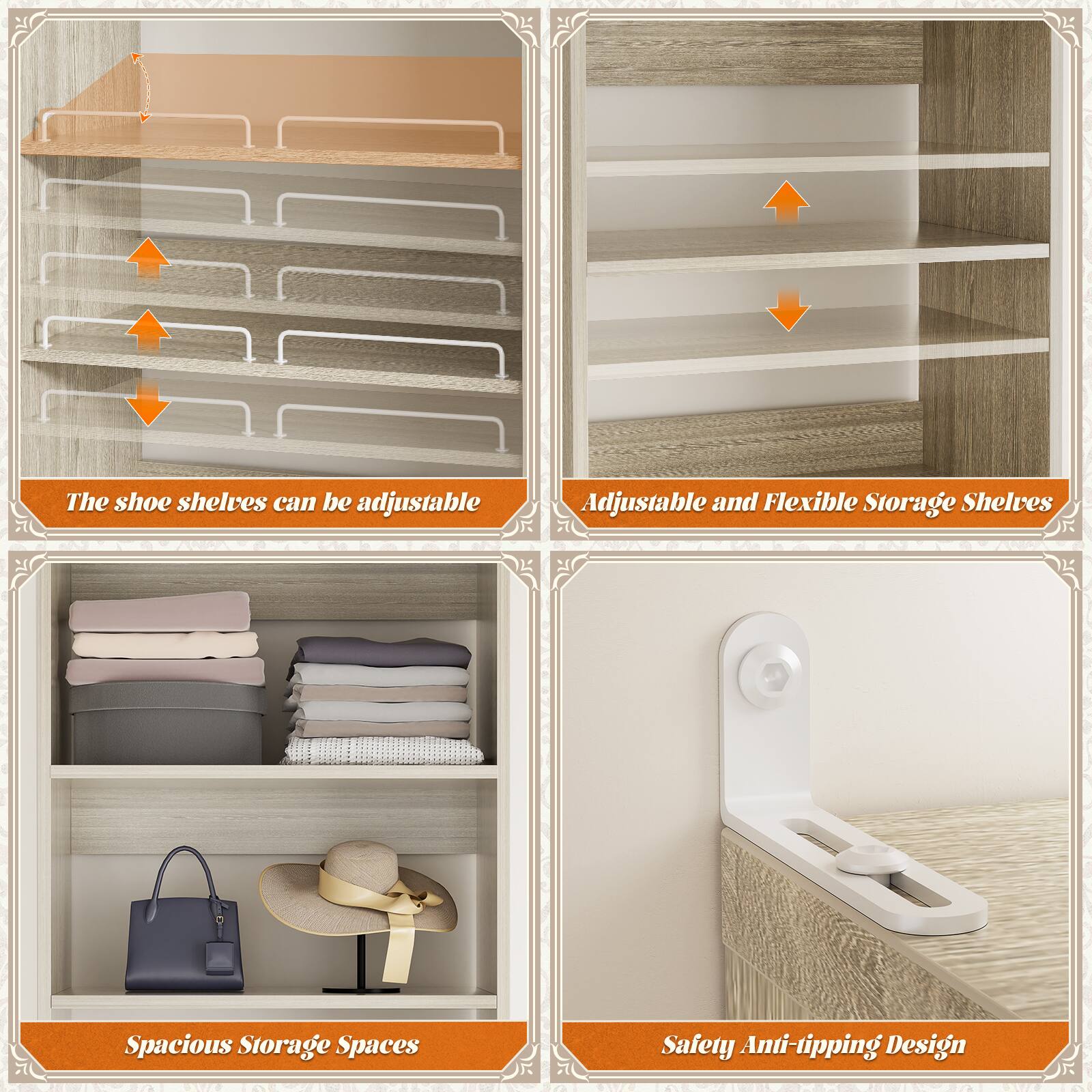 The shoe shelves can be adjustable.  
Adjustable and Flexible Storage Shelves.  
Spacious Storage Spaces.  
Safety Anti-tipping Design.