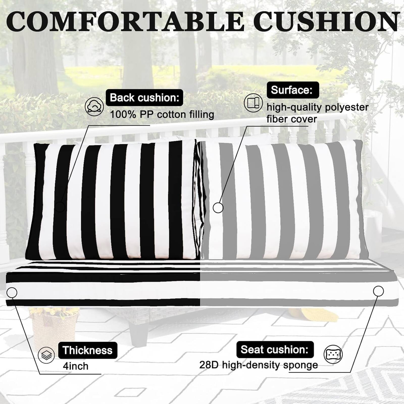COMFORTABLE CUSHION

Back cushion: 100% PP cotton filling  
Surface: high-quality polyester fiber cover  
Thickness: 4 inch  
Seat cushion: 28D high-density sponge