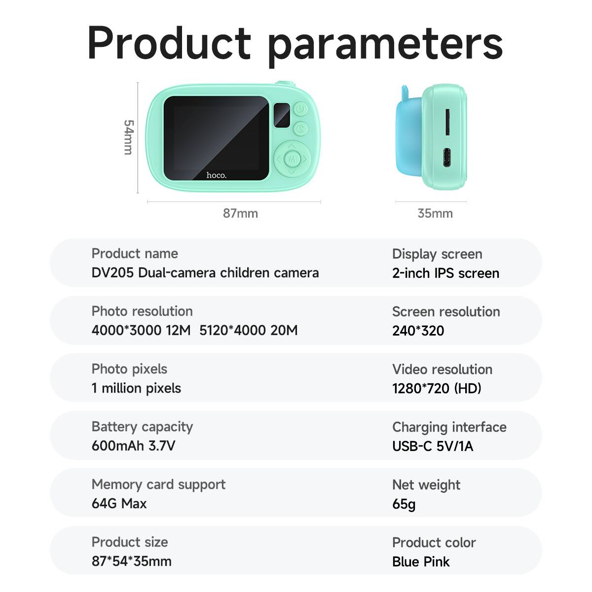 Product parameters

- Product name: DV205 Dual-camera children camera
- Display screen: 2-inch IPS screen
- Photo resolution: 4000*3000 12M, 5120*4000 20M
- Screen resolution: 240*320
- Photo pixels: 1 million pixels
- Video resolution: 1280*720 (HD)
- Battery capacity: 600mAh 3.7V
- Charging interface: USB-C 5V/1A
- Memory card support: 64G Max
- Net weight: 65g
- Product size: 87*54*35mm
- Product color: Blue Pink

Dimensions:
- 54mm
- 87mm
- 35mm