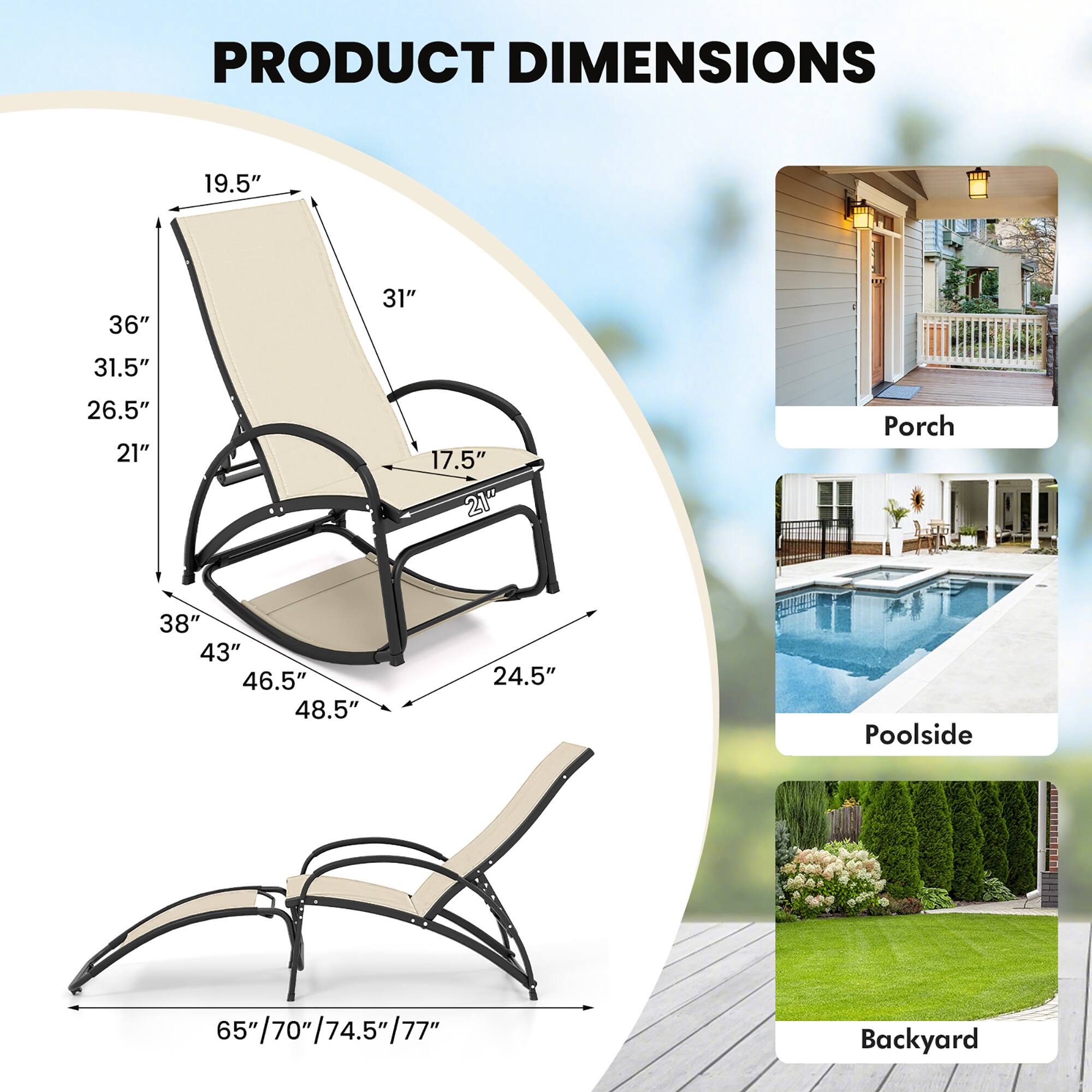 PRODUCT DIMENSIONS

Porch
- 19.5"
- 36"
- 31"
- 31.5"
- 26.5"
- 21"
- 17.5"
- 21"
- 38"
- 43"
- 46.5"
- 48.5"
- 24.5"

Poolside
- 65"/70"/74.5"/77"
- 65"

Backyard