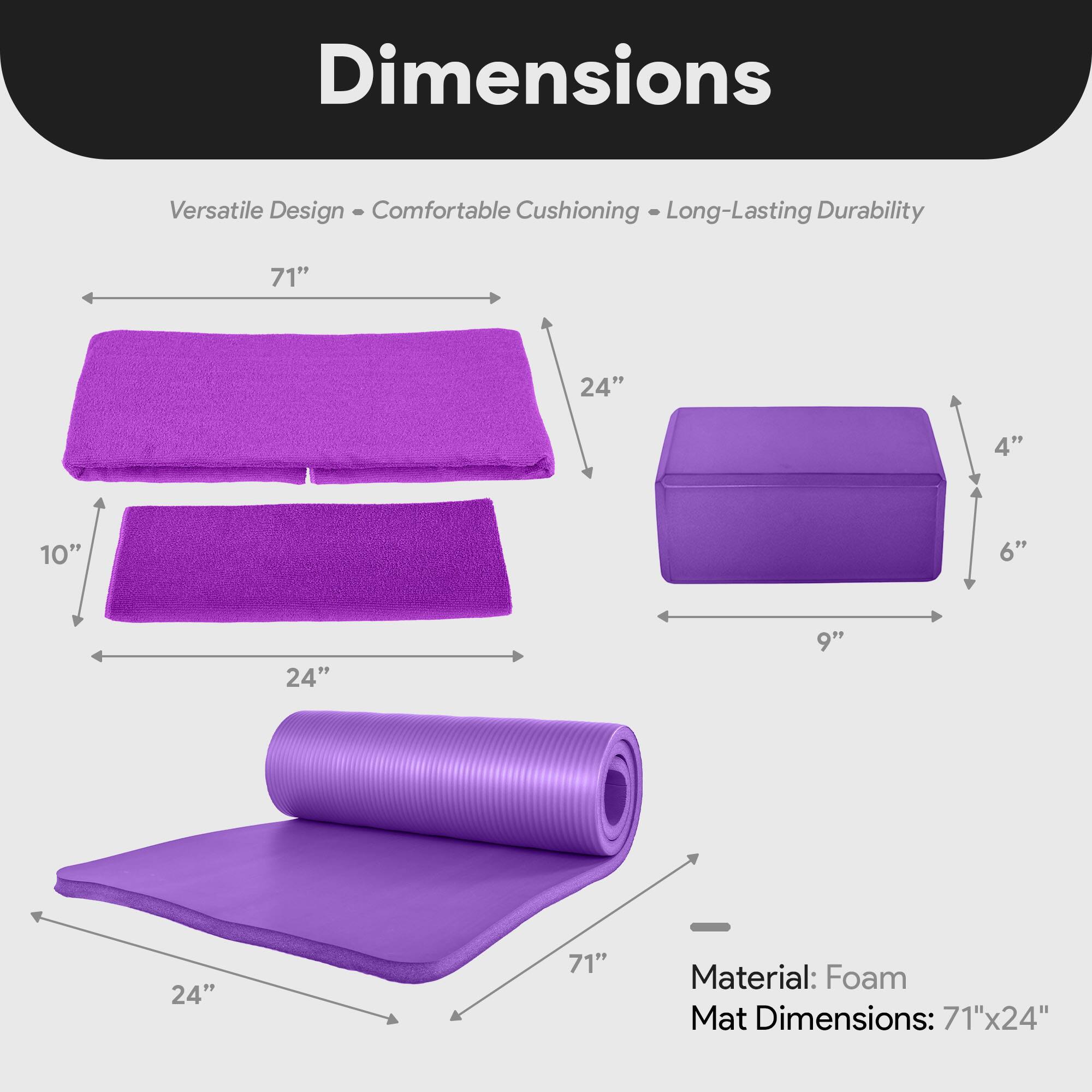 Dimensions  
Versatile Design • Comfortable Cushioning • Long-Lasting Durability  

Material: Foam  
Mat Dimensions: 71" x 24"  

- 71" (length)  
- 24" (width)  
- 10" (height of folded mat)  
- 24" (width of folded mat)  
- 9" (height of rolled mat)  
- 4" (height of rolled mat)  
- 6" (height of rolled mat)