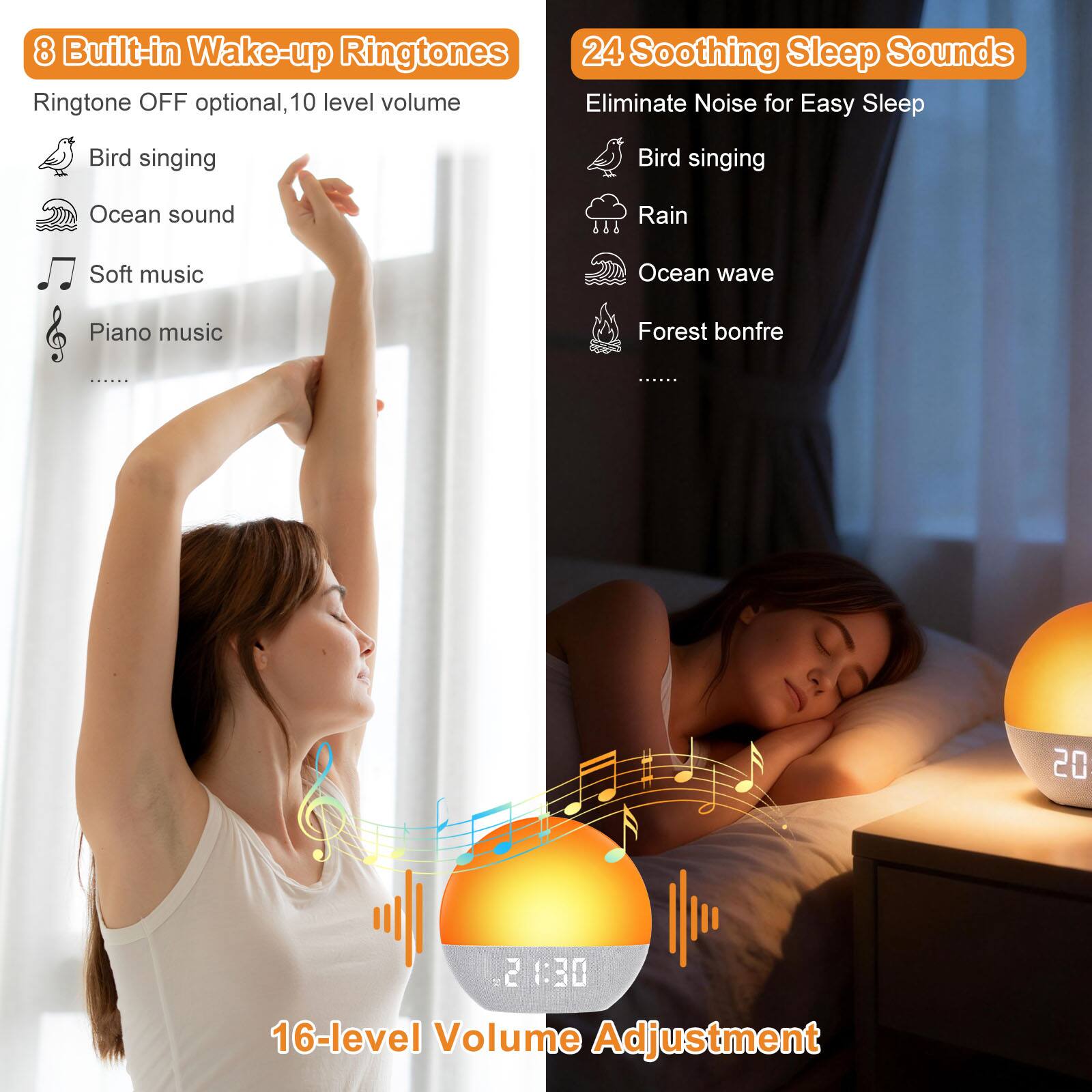 8 Built-in Wake-up Ringtones  
Ringtone OFF optional, 10 level volume  
- Bird singing  
- Ocean sound  
- Soft music  
- Piano music  
- ...  

24 Soothing Sleep Sounds  
Eliminate Noise for Easy Sleep  
- Bird singing  
- Rain  
- Ocean wave  
- Forest bonfire  
- ...  

16-level Volume Adjustment