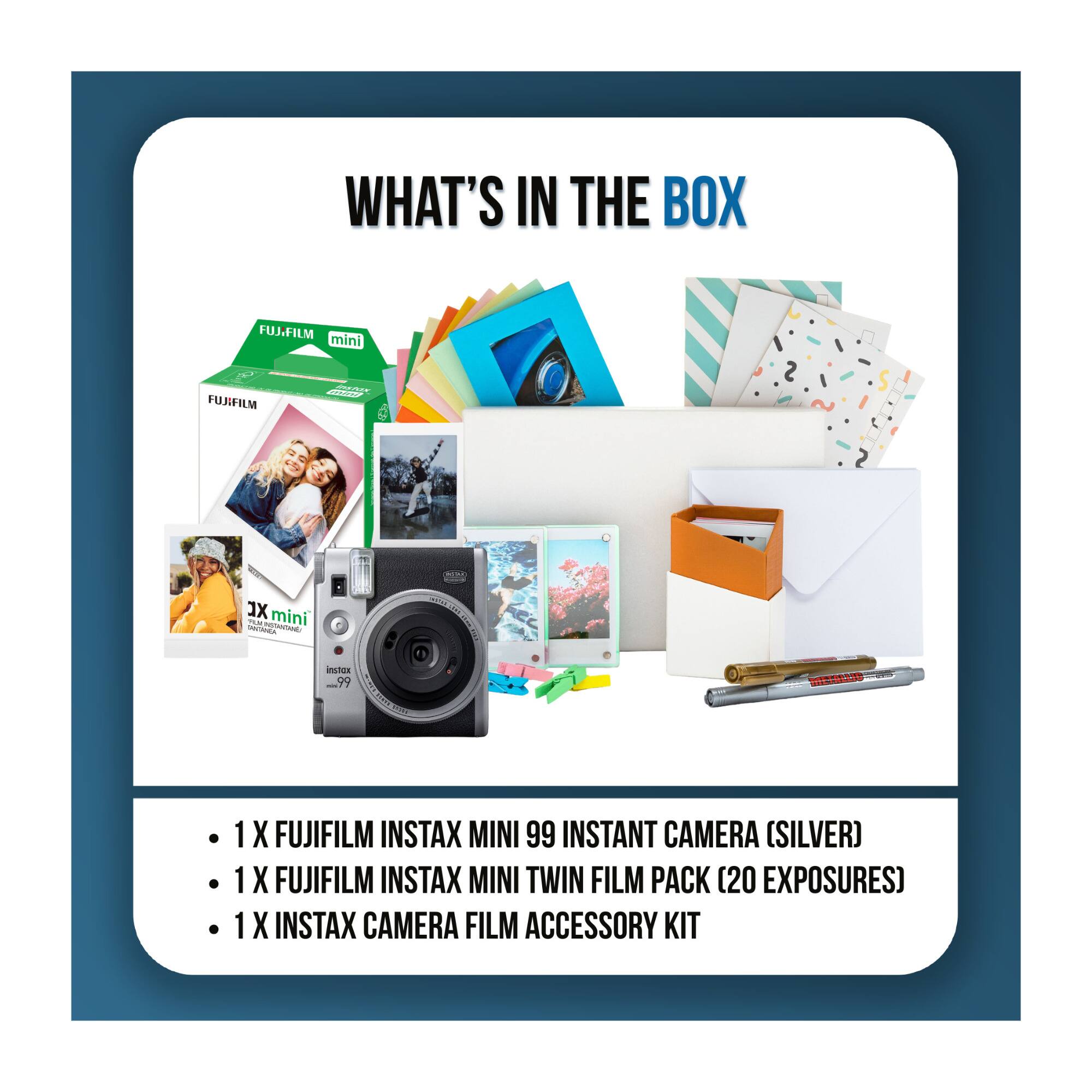 WHAT'S IN THE BOX

FUJIFILM mini mini BALIN FUJIFILM

XL mini PLM TANTANIA POTANTAINS:
instax ..99
MMM

1 X FUJIFILM INSTAX MINI 99 INSTANT CAMERA (SILVER)
1 X FUJIFILM INSTAX MINI TWIN FILM PACK (20 EXPOSURES)
1 X INSTAX CAMERA FILM ACCESSORY KIT