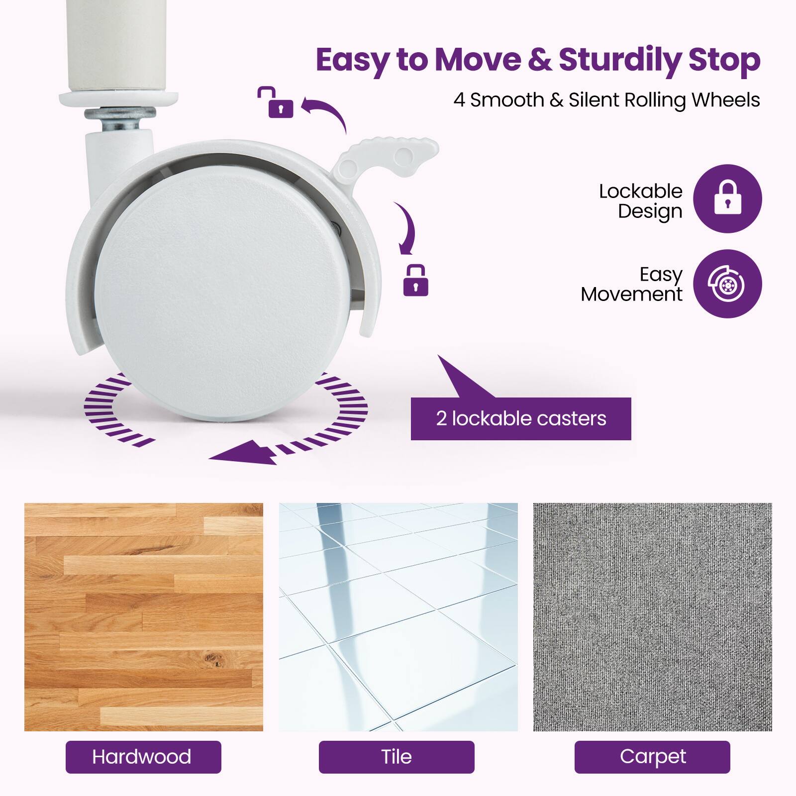 Easy to Move & Sturdily Stop  
4 Smooth & Silent Rolling Wheels  
Lockable Design  
Easy Movement  
2 lockable casters  

Hardwood  
Tile  
Carpet