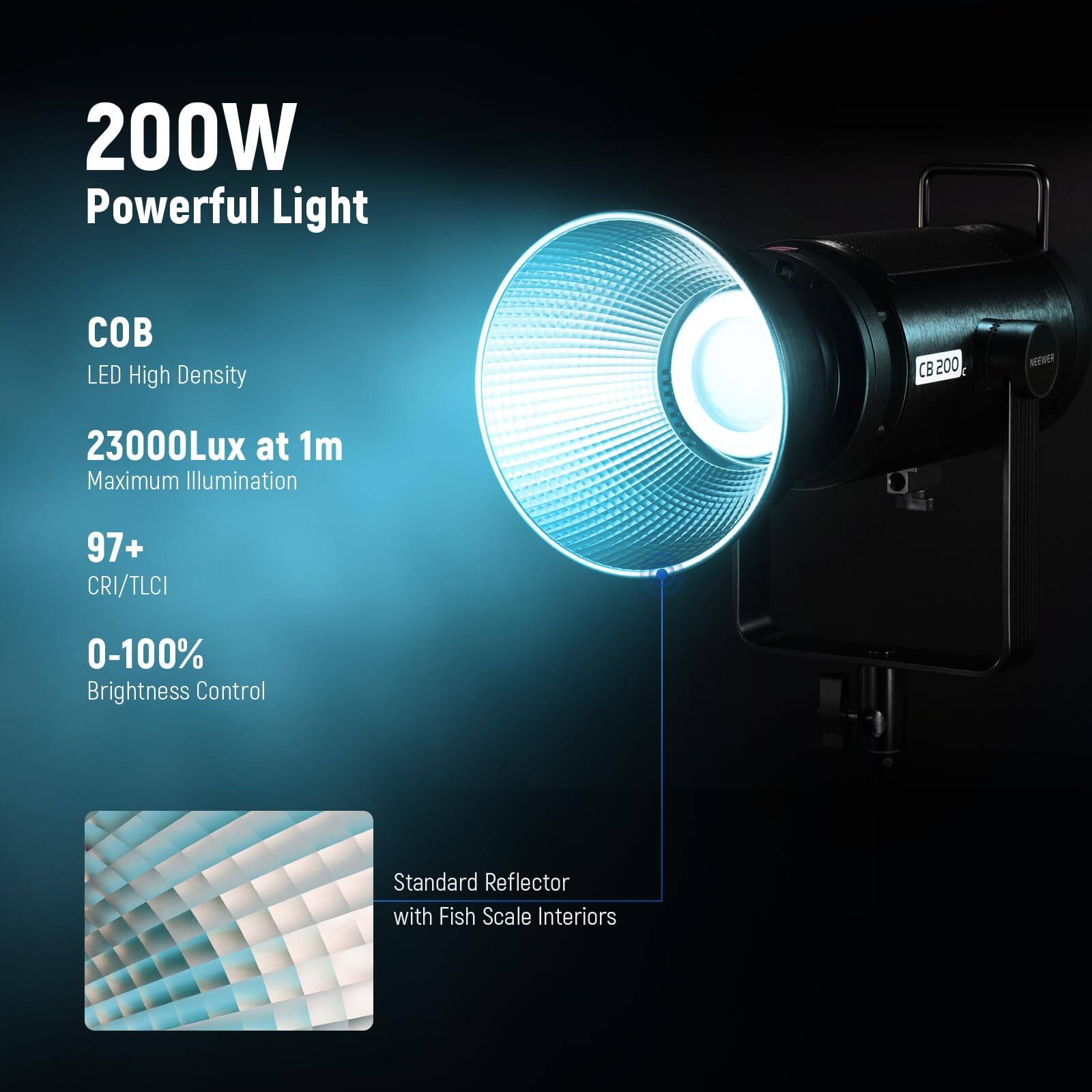 200W Powerful Light  
COB LED High Density  
23000Lux at 1m Maximum Illumination  
97+ CRI/TLCI  
0-100% Brightness Control  
Standard Reflector with Fish Scale Interiors