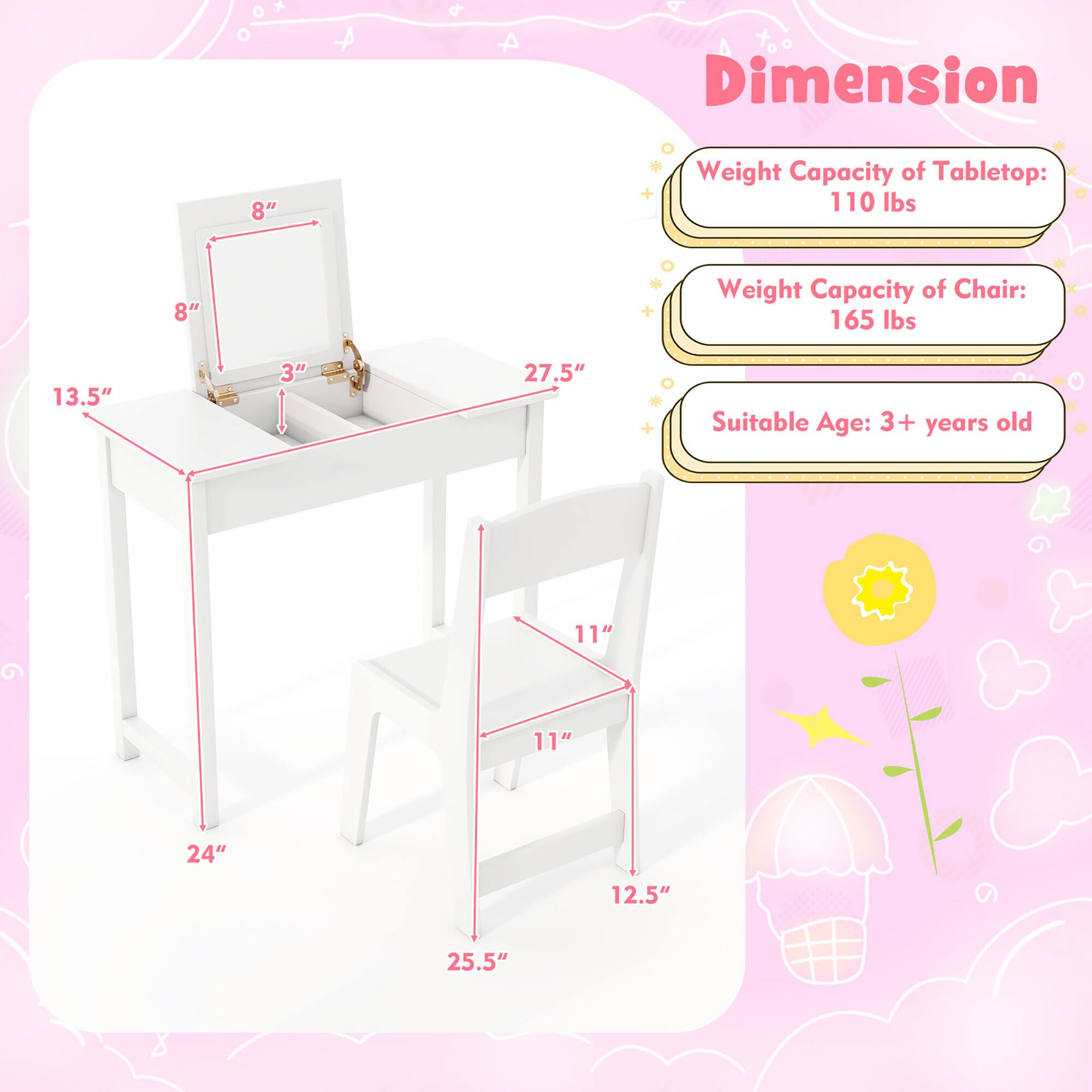 Dimension  
Weight Capacity of Tabletop: 110 lbs  
Weight Capacity of Chair: 165 lbs  
Suitable Age: 3+ years old  

Tabletop:  
- Length: 27.5"  
- Width: 13.5"  
- Height: 8"  
- Drawer Height: 3"  

Chair:  
- Seat Height: 11"  
- Back Height: 11"  
- Seat Depth: 12.5"  
- Overall Height: 25.5"  
- Width: 24"