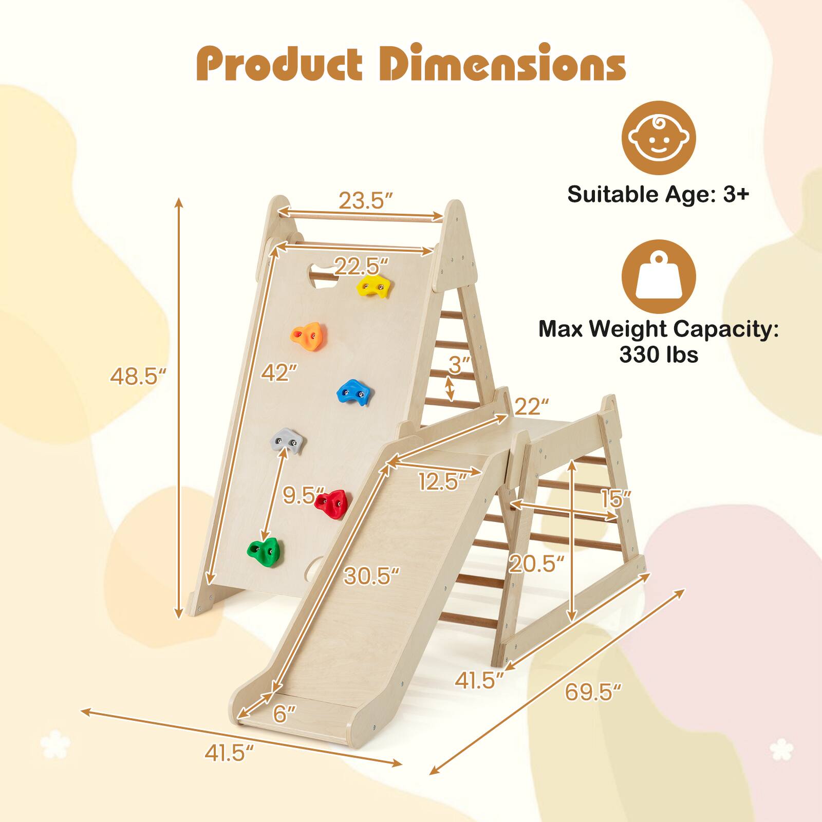 Product Dimensions  
Suitable Age: 3+  
Max Weight Capacity: 330 lbs  

- Height: 69.5"  
- Width: 48.5"  
- Depth: 41.5"  
- Slide Length: 42"  
- Slide Height: 23.5"  
- Step Height: 3"  
- Step Width: 22"  
- Base Width: 41.5"  
- Base Depth: 41.5"  
- Seat Width: 22"  
- Seat Depth: 12.5"  
- Seat Height: 15"  
- Footrest Width: 9.5"  
- Footrest Depth: 6"