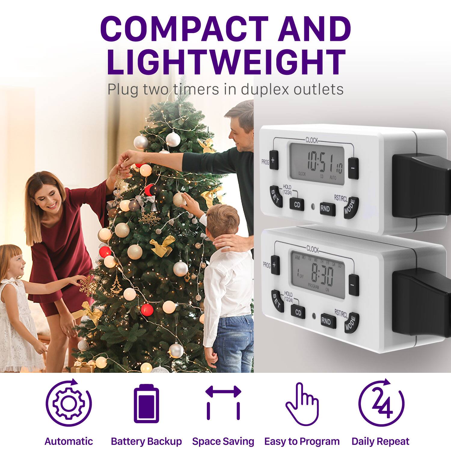 COMPACT AND LIGHTWEIGHT Plug two timers in duplex outlets
CLOCK PROG 10:51 I 0 2.000 2 ATE HOLD (224) SET RSTRCL CO HODE RND CLOCK RE a - PROS  1a G 8:30 a HOLD 1220 8 CO RSTRO RND FODE 24
Automatic Battery Backup Space Saving Easy to Program Daily Repeat