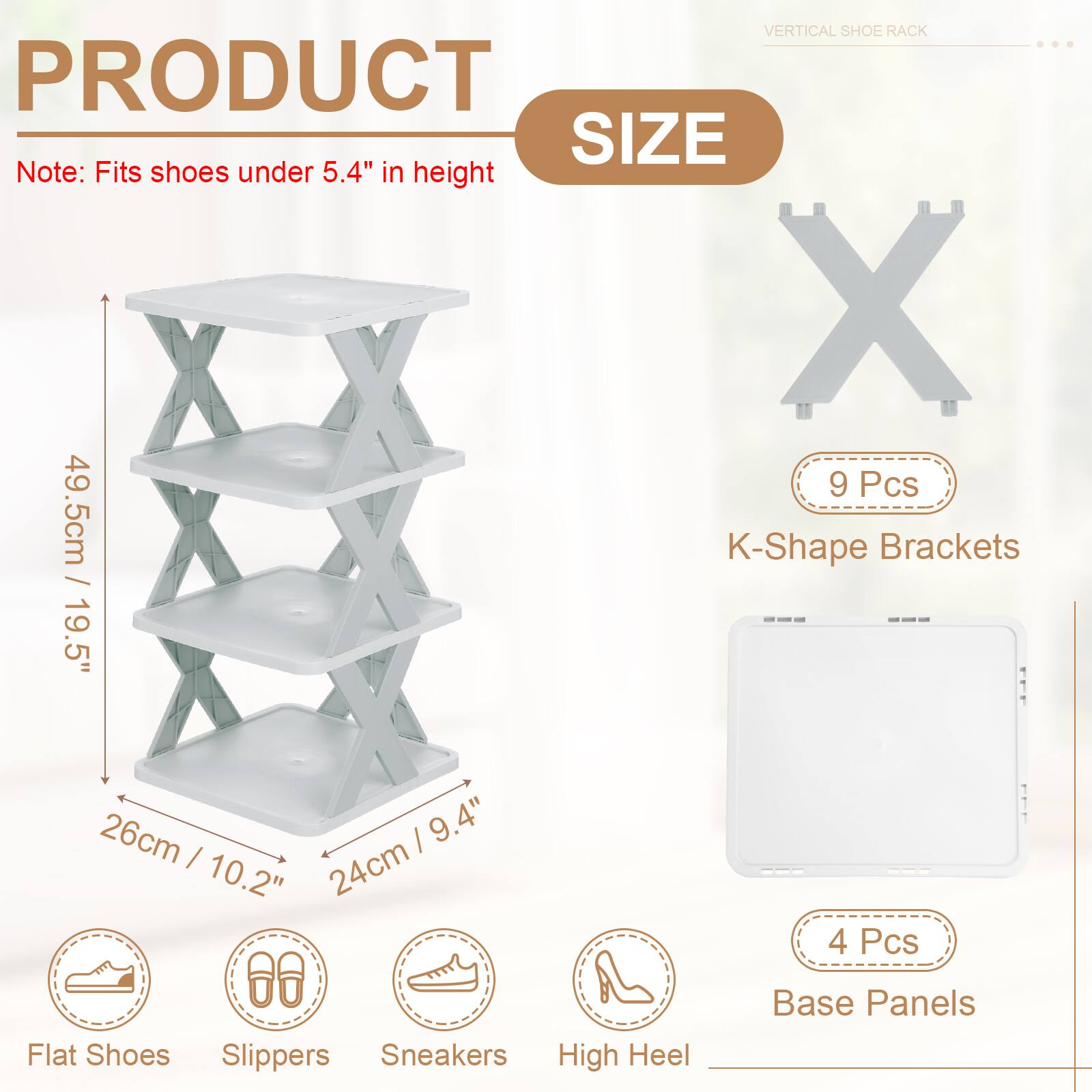 VERTICAL SHOE RACK

PRODUCT SIZE

Note: Fits shoes under 5.4" in height

- 9 Pcs K-Shape Brackets
  - 49.5cm / 19.5"
  - 26cm / 10.2"
  - 24cm / 9.4"

- 4 Pcs Base Panels

Flat Shoes
Slippers
Sneakers
High Heel