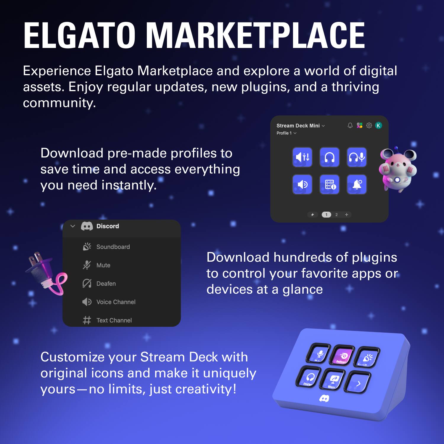 ELGATO MARKETPLACE

Experience Elgato Marketplace and explore a world of digital assets. Enjoy regular updates, new plugins, and a thriving community.

Download pre-made profiles to save time and access everything you need instantly.

Download hundreds of plugins to control your favorite apps or devices at a glance.

Customize your Stream Deck with original icons and make it uniquely yours—no limits, just creativity!