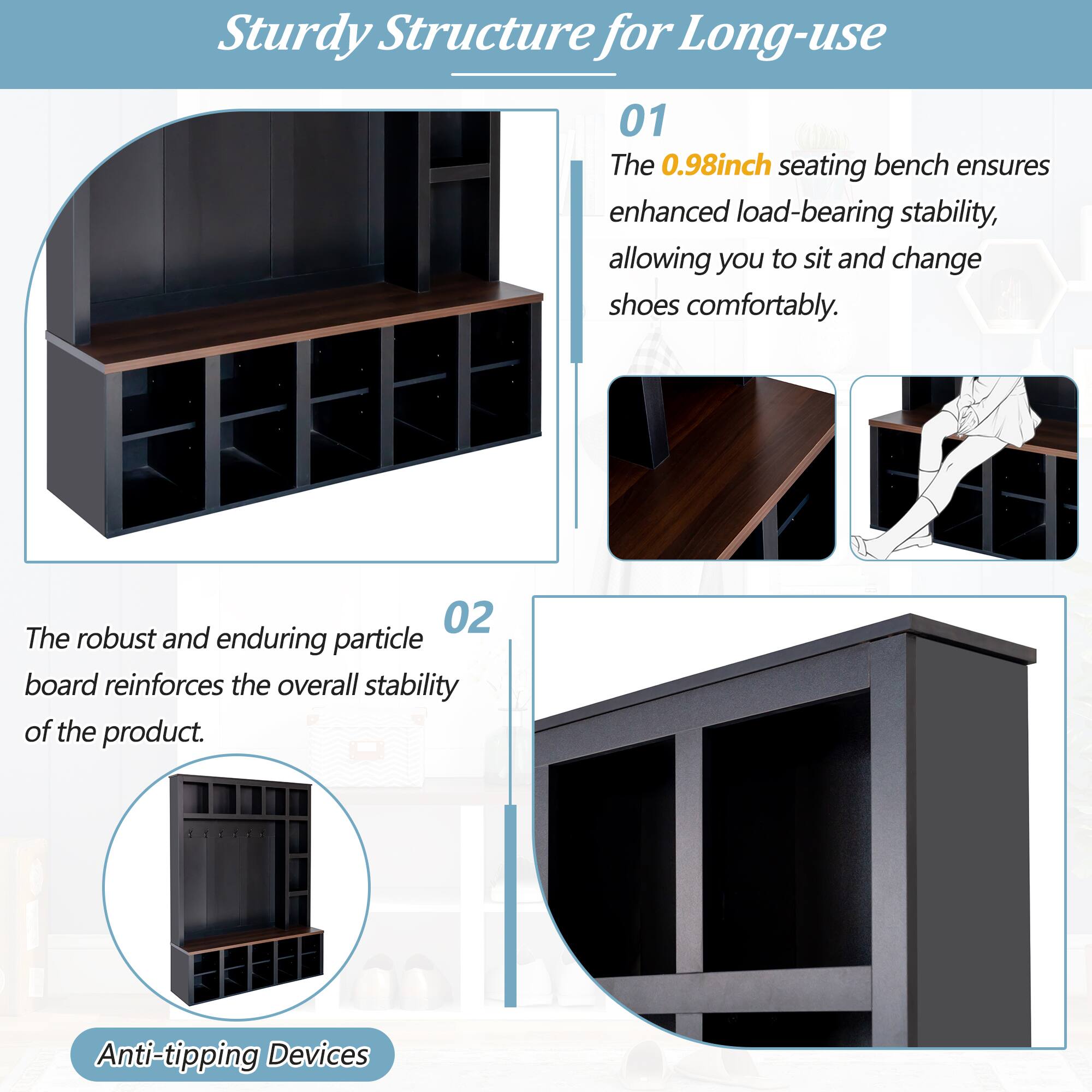 Sturdy Structure for Long-use

01 The 0.98inch seating bench ensures enhanced load-bearing stability, allowing you to sit and change shoes comfortably.

02 The robust and enduring particle board reinforces the overall stability of the product.

Anti-tipping Devices