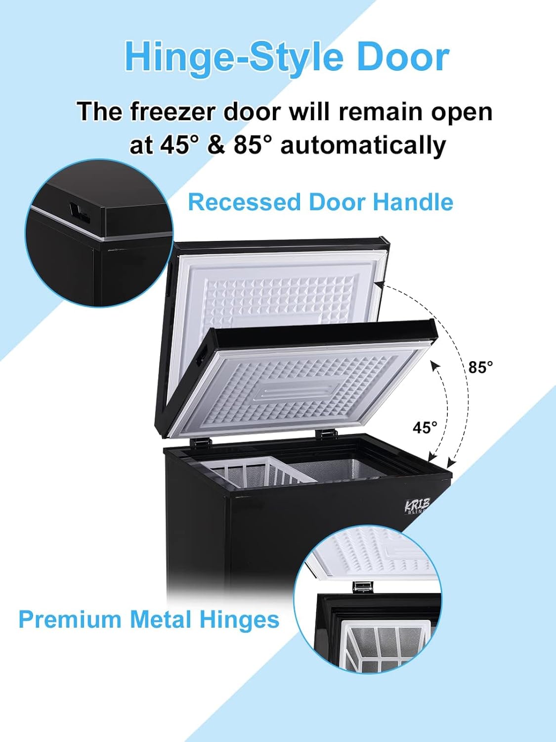 Hinge-Style Door  
The freezer door will remain open at 45° & 85° automatically  

Recessed Door Handle  

Premium Metal Hinges