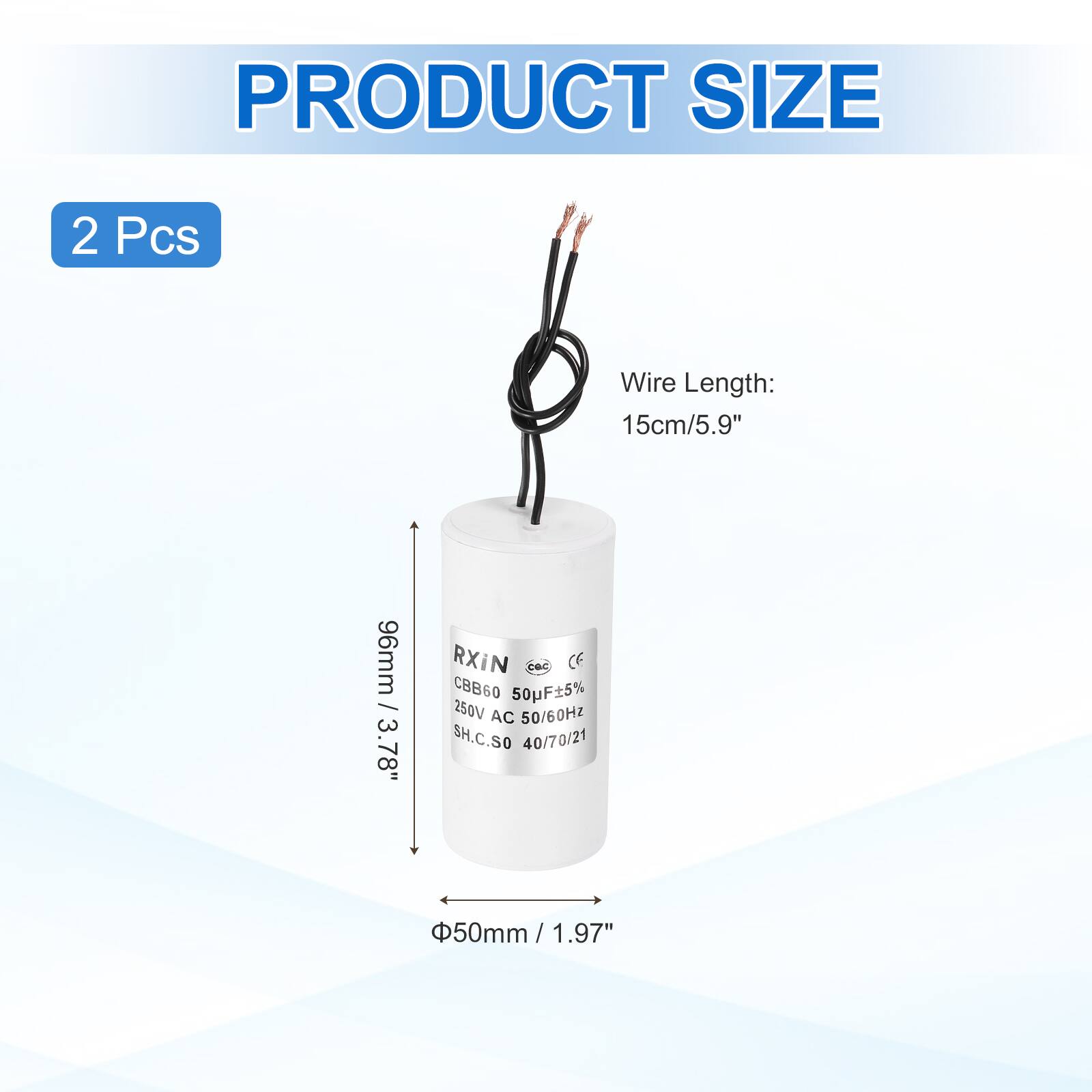 PRODUCT SIZE  
2 Pcs  
Wire Length: 15cm/5.9"  
96mm / 3.78"  
RXIN  
CBB60 50F±5% 250V AC 50/60Hz  
SH.C.SO 40/70/21  
50mm / 1.97"  
Φ50mm / 1.97"