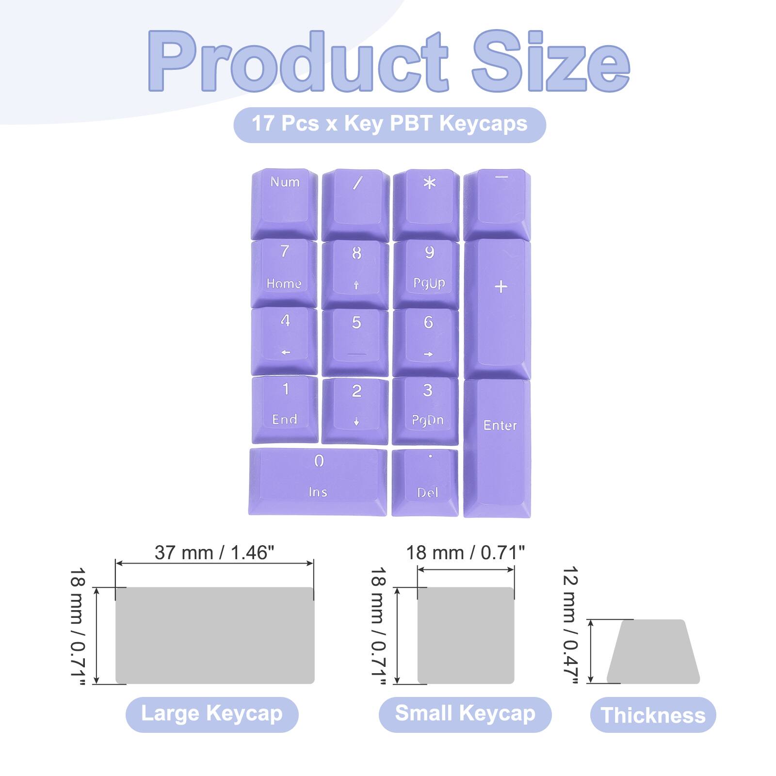 Product Size: 17 Pcs x Key PBT Keycaps

- Num / * | 7 8 y Home 1 Pgup + 4 5 6 1 2 3 End . PgDn Enter 0 Ins Del
- 18 mm / 0.71" Large Keycap
- 18 mm / 0.71" Small Keycap
- 12 mm / 0.47" Thickness