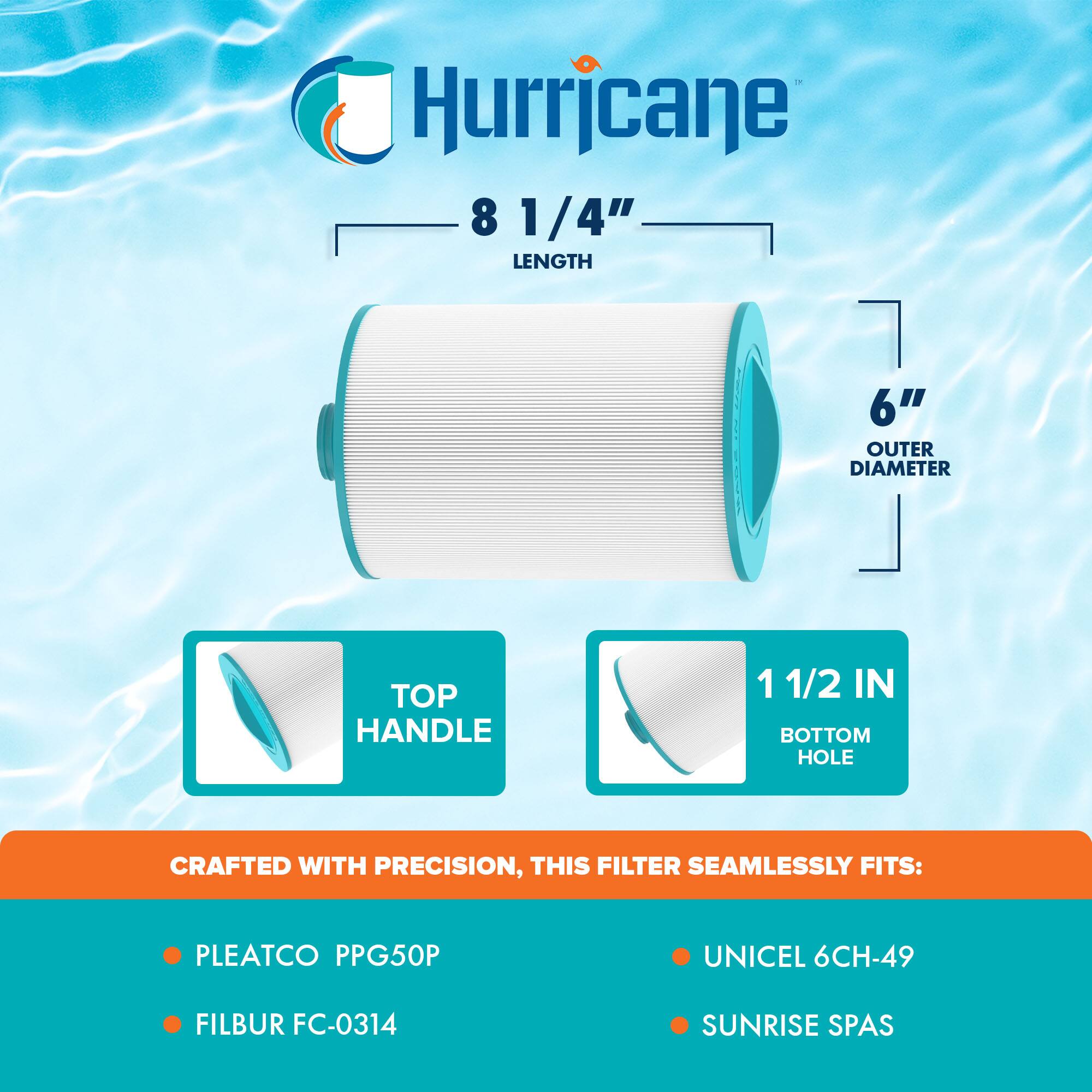 Hurricane  
8 1/4" LENGTH  
6" OUTER DIAMETER  
TOP HANDLE  
1 1/2 IN BOTTOM HOLE  

CRAFTED WITH PRECISION, THIS FILTER SEAMLESSLY FITS:  
- PLEATCO PPG50P  
- FILBUR FC-0314  
- UNICEL 6CH-49  
- SUNRISE SPAS