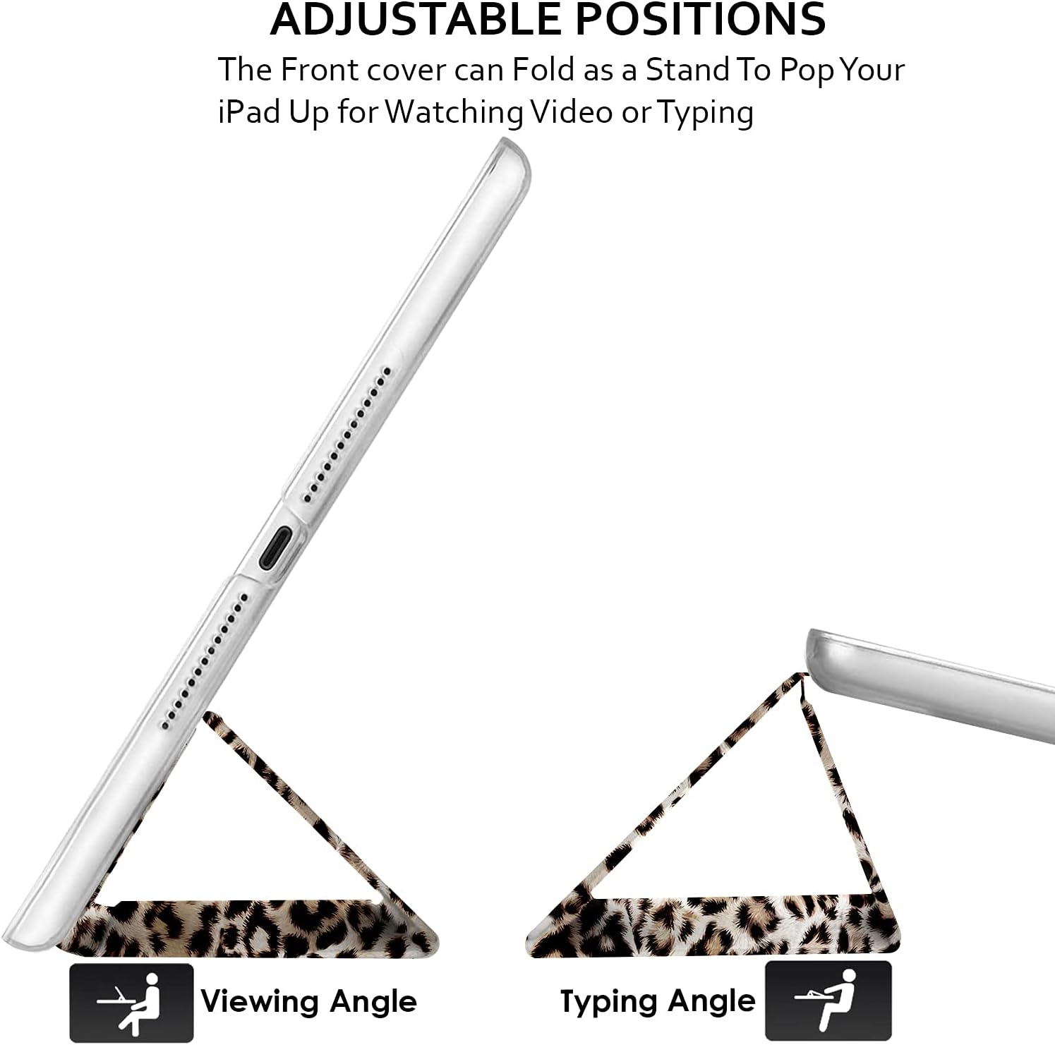 ADJUSTABLE POSITIONS  
The Front cover can Fold as a Stand To Pop Your iPad Up for Watching Video or Typing  

Viewing Angle  
Typing Angle
