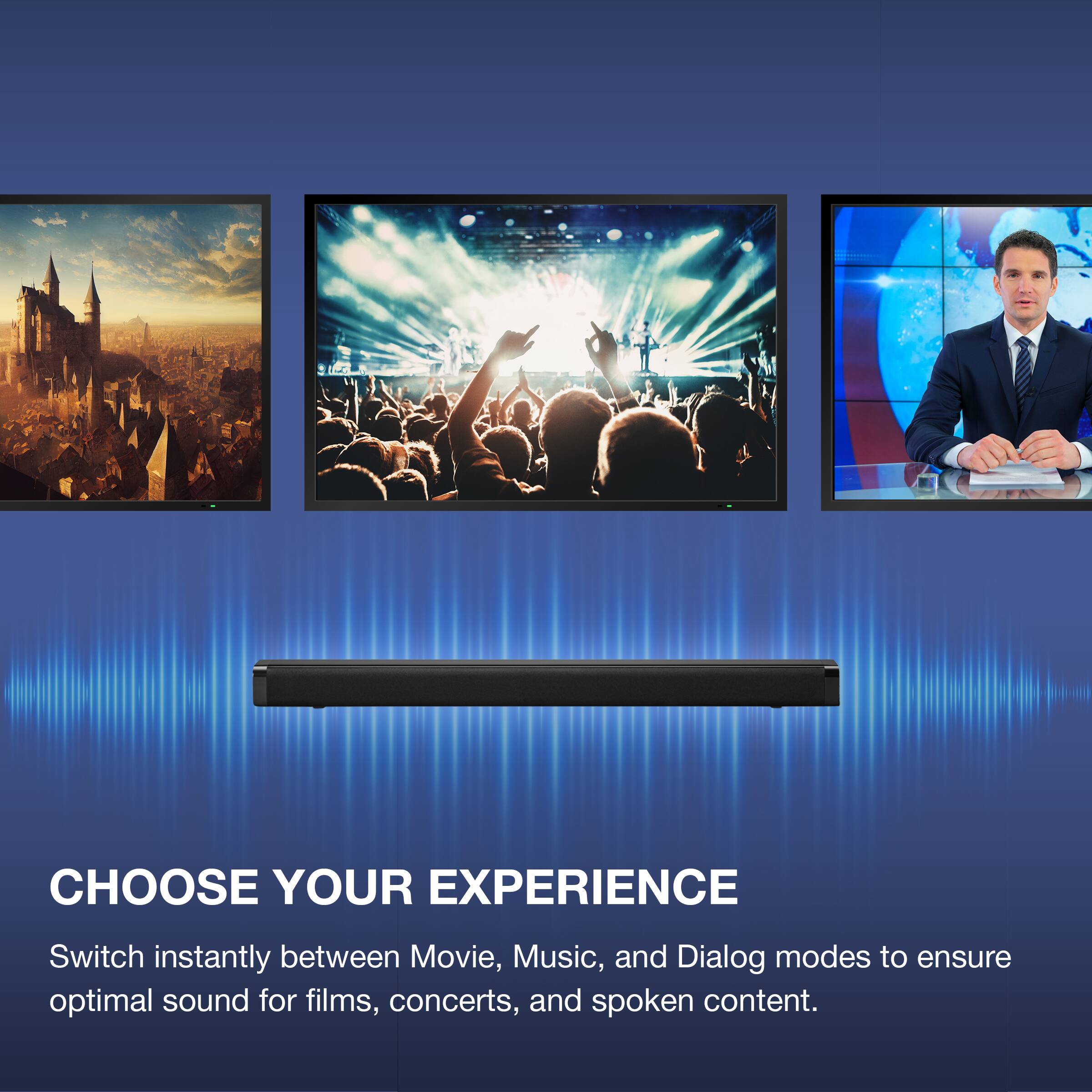 CHOOSE YOUR EXPERIENCE

Switch instantly between Movie, Music, and Dialog modes to ensure optimal sound for films, concerts, and spoken content.