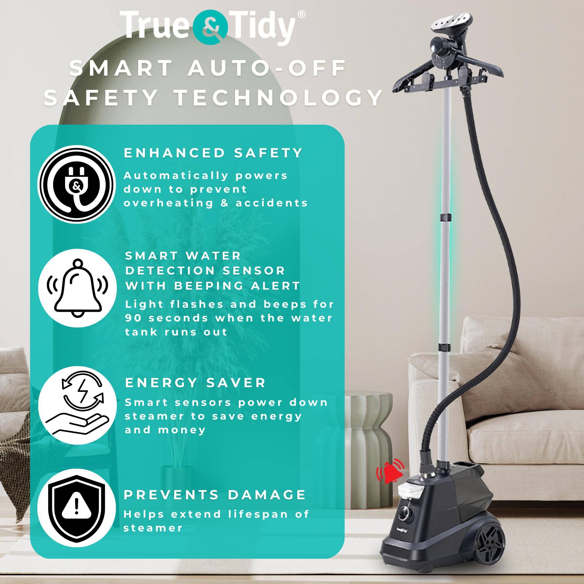 True & Tidy SMART AUTO-OFF SAFETY TECHNOLOGY

ENHANCED SAFETY
Automatically powers down to prevent overheating & accidents

SMART WATER DETECTION SENSOR WITH BEEPING ALERT
Light flashes and beeps for 90 seconds when the water tank runs out

ENERGY SAVER
Smart sensors power down steamer to save energy and money

PREVENTS DAMAGE
Helps extend lifespan of steamer