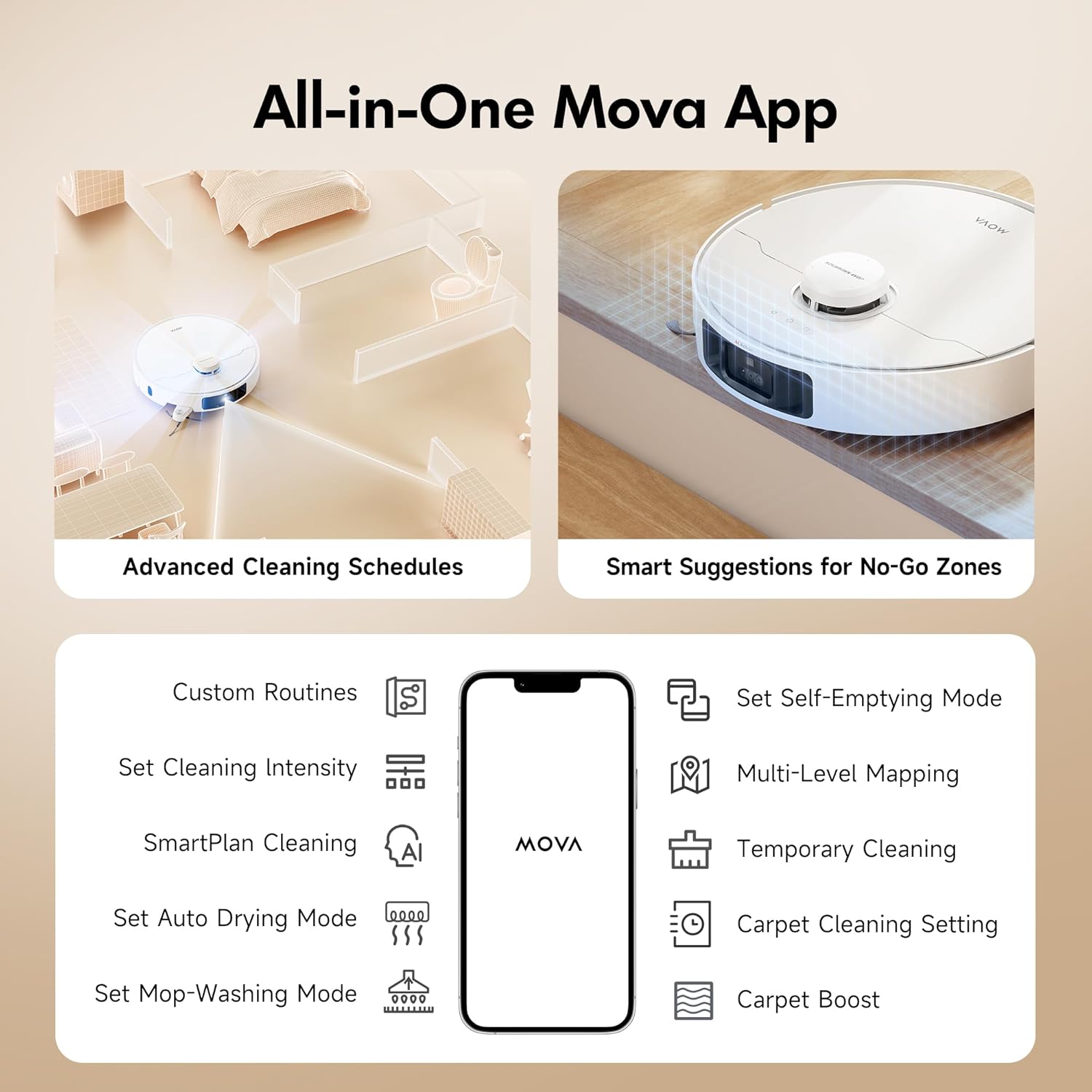 All-in-One Mova App

Advanced Cleaning Schedules
Smart Suggestions for No-Go Zones
Custom Routines
Set Self-Emptying Mode
Set Cleaning Intensity
Multi-Level Mapping
SmartPlan Cleaning
Set Auto Drying Mode
Temporary Cleaning
Carpet Cleaning Setting
Set Mop-Washing Mode
Carpet Boost