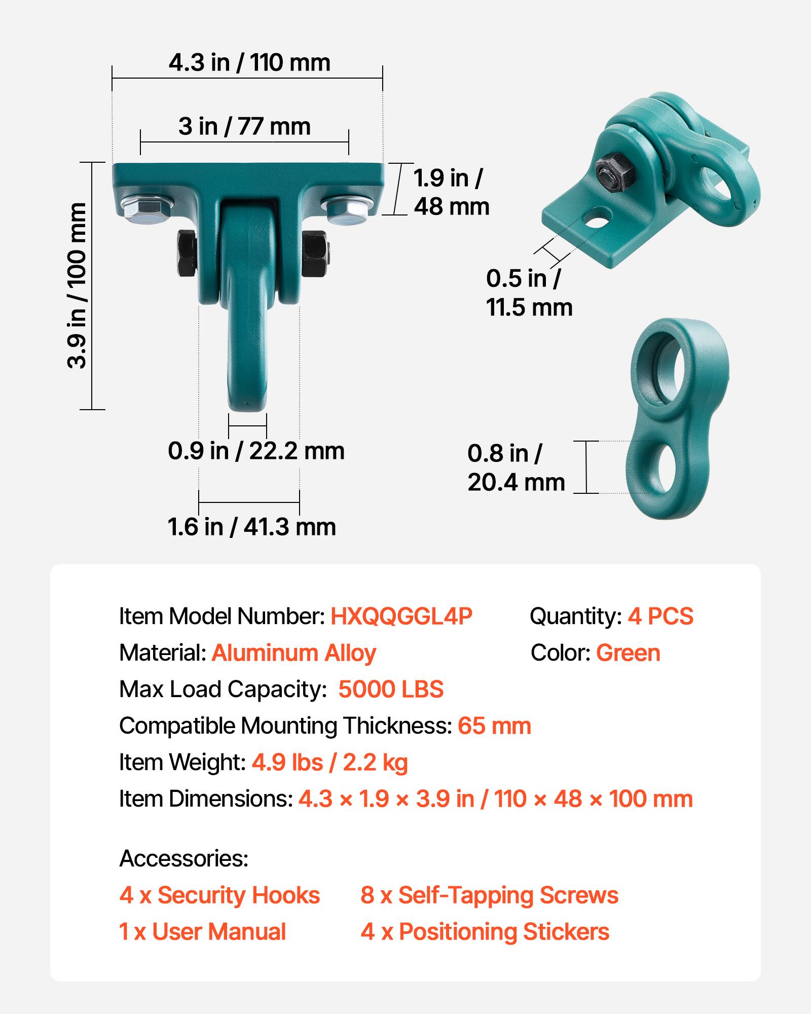 4.3 in / 110 mm  
3 in / 77 mm  
1.9 in / 48 mm  
0.5 in / 11.5 mm  
0.9 in / 22.2 mm  
0.8 in / 20.4 mm  
1.6 in / 41.3 mm  

Item Model Number: HXQQGGL4P  
Quantity: 4 PCS  
Material: Aluminum Alloy  
Color: Green  
Max Load Capacity: 5000 LBS  
Compatible Mounting Thickness: 65 mm  
Item Weight: 4.9 lbs / 2.2 kg  
Item Dimensions: 4.3 x 1.9 x 3.9 in / 110 x 48 x 100 mm  

Accessories:  
4 x Security Hooks  
1 x User Manual  
8 x Self-Tapping Screws  
4 x Positioning Stickers