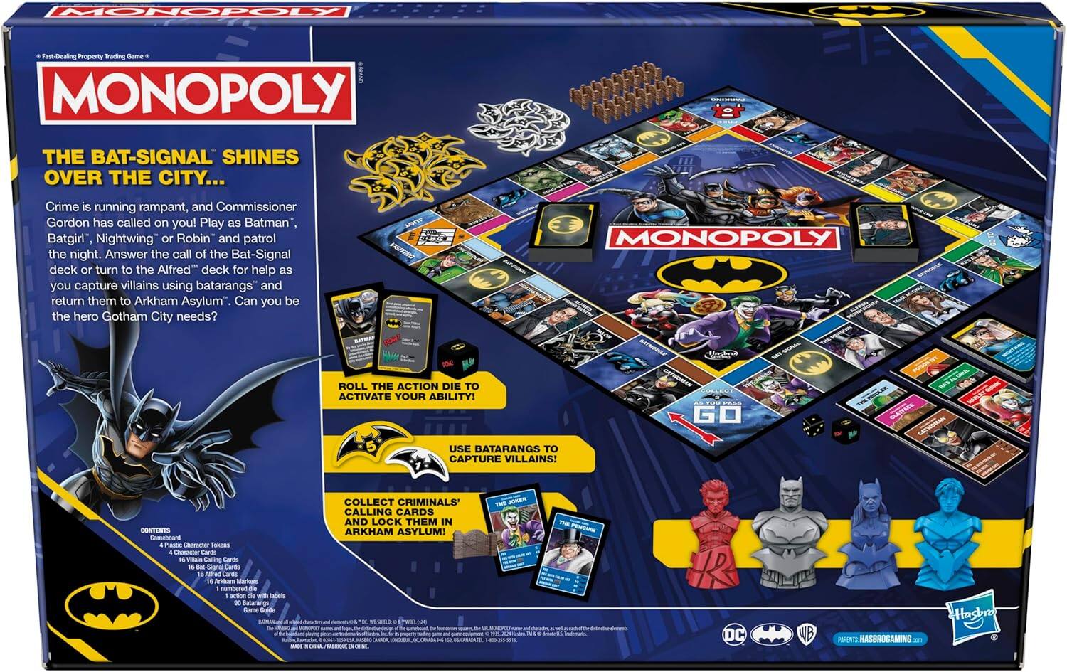 **MONOPOLY**  
Fast-Dealing Property Trading Game  

**THE BAT-SIGNAL SHINES OVER THE CITY...**  
Crime is running rampant, and Commissioner Gordon has called on you! Play as Batman, Batgirl, Nightwing, or Robin and patrol the night. Answer the call of the Bat-Signal deck or turn to the Alfred deck for help as you capture villains using batarangs and return them to Arkham Asylum. Can you be the hero Gotham City needs?  

**ROLL THE ACTION DIE TO ACTIVATE YOUR ABILITY!**  
**USE BATARANGS TO CAPTURE VILLAINS!**  
**COLLECT CRIMINALS' CALLING CARDS AND LOCK THEM IN ARKHAM ASYLUM!**  

**CONTENTS**  
- Gameboard  
- 4 Plastic Character Tokens  
- 4 Character Cards  
- 16 Villain Calling Cards  
- 16 Alfred Cards  
- 16 Arkham Markers numbered 1-16  
- 1 action die with labels  
- 90 Batarangs  
- Game Guide  

**THE JOKER**  
**THE PENGUIN**  

**DC**  
**WB**  
**Hasbro**