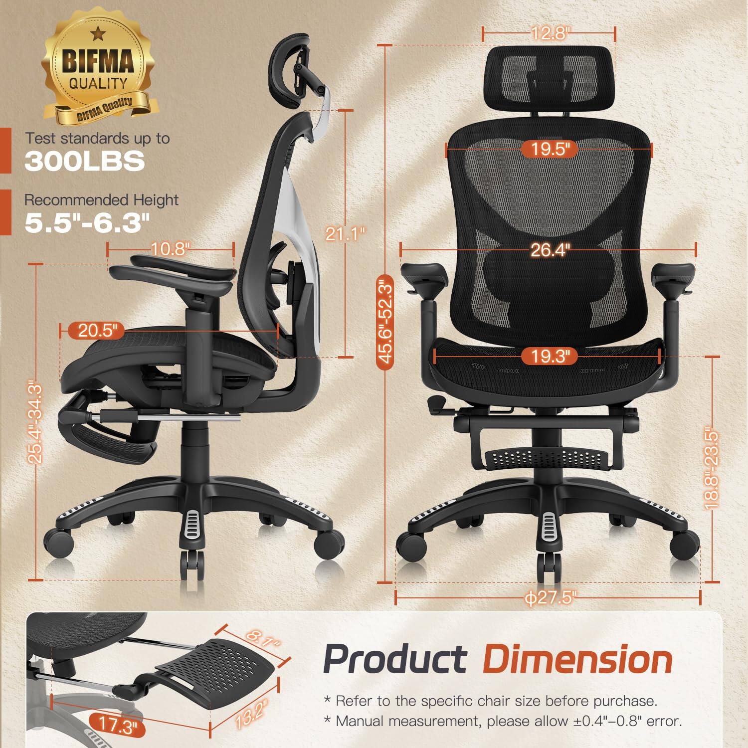 BIFMA QUALITY  
Test standards up to 300LBS  
Recommended Height 5.5"-6.3"  

Product Dimension  
* Refer to the specific chair size before purchase.  
* Manual measurement, please allow ±0.4"-0.8" error.  

Dimensions:  
- Seat Height: 19.3"  
- Seat Depth: 19.5"  
- Back Height: 26.4"  
- Overall Height: 21.1"  
- Overall Width: 25.4"-34.3"  
- Overall Depth: 20.5"  
- Armrest Height: 10.8"  
- Armrest Width: 12.8"  
- Base Diameter: 27.5"  
- Footrest Height: 17.3"  
- Footrest Width: 13.2"  
- Footrest Depth: 18.8"-23.5"  
- Seat Width: 18.8"-23.5"  
- Seat Depth: 17.3"  
- Backrest Width: 19.5"  
- Backrest Height: 