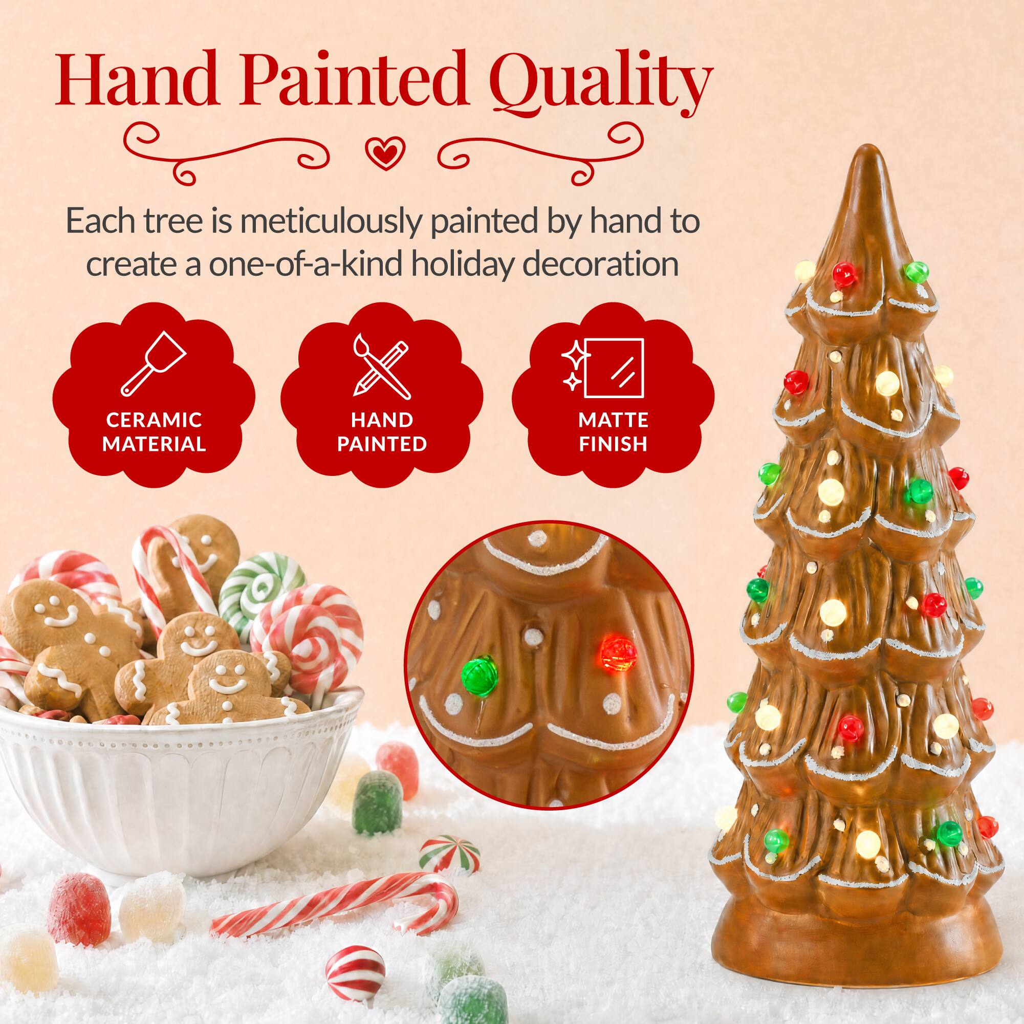 Hand Painted Quality

Each tree is meticulously painted by hand to create a one-of-a-kind holiday decoration

CERAMIC MATERIAL
HAND PAINTED
MATTE FINISH