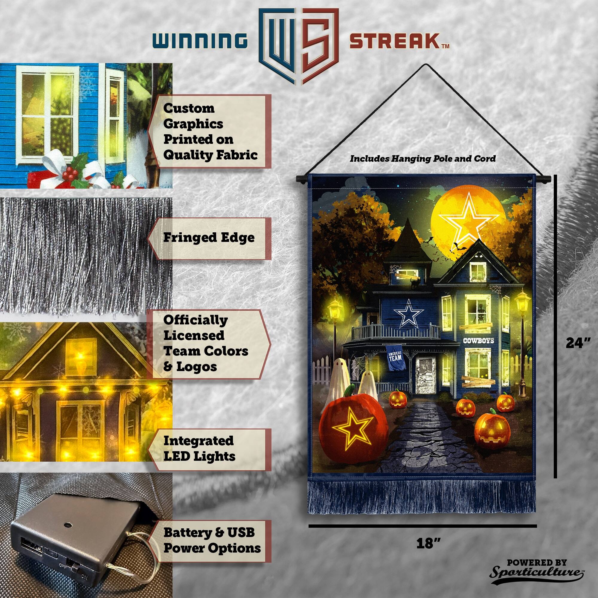 WINNING Custom Graphics Printed on Quality Fabric  
5 STREAK™ Includes Hanging Pole and Cord  
Fringed Edge  
Officially Licensed Team Colors & Logos  
TEAM COWBOYS  
24" Integrated LED Lights  
Battery & USB Power Options  
18"  
POWERED BY Sporticulture