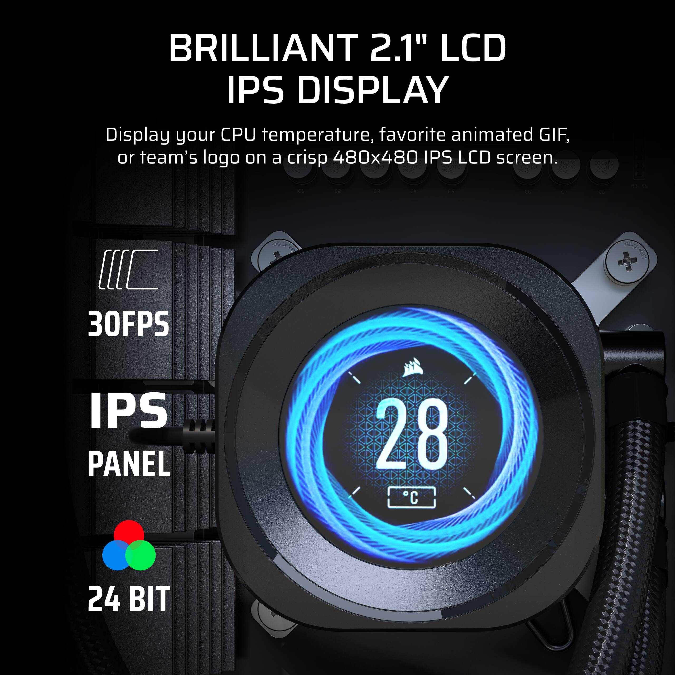 BRILLIANT 2.1" LCD IPS DISPLAY

Display your CPU temperature, favorite animated GIF, or team's logo on a crisp 480x480 IPS LCD screen.

- 30FPS
- IPS PANEL
- 24 BIT