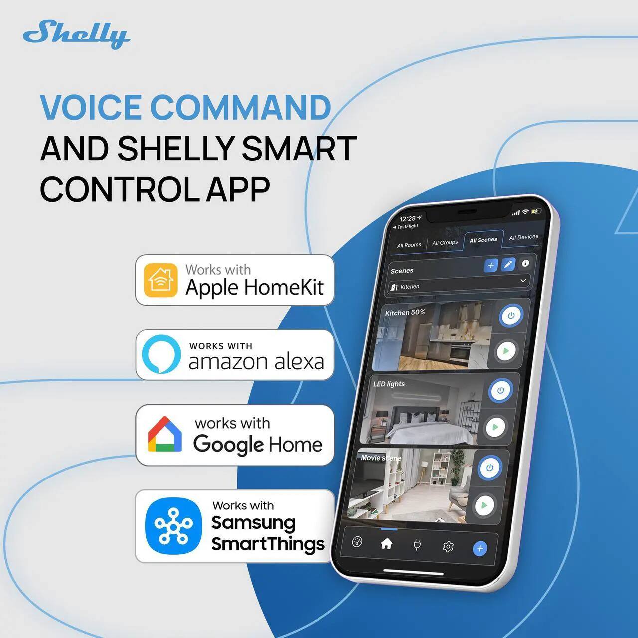 Shelly  
VOICE COMMAND AND SHELLY SMART CONTROL APP  

- Works with Apple HomeKit  
- WORKS WITH amazon alexa  
- works with Google Home  
- Works with Samsung SmartThings  

12:28  
All Rooms All Groups All Scenes All Devices  
Kitchen 50%  
LED lights  
Movie store