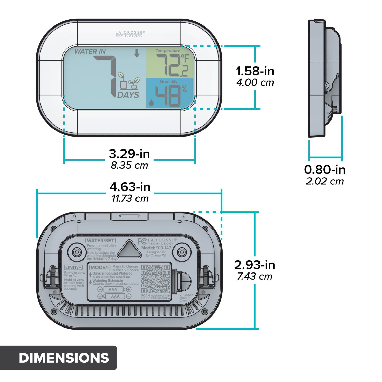 LA CROSS TECHNOLOGY  
WATER IN  
Temperature F 72.2  
Humidity 48%  
DAYS 48  

1.58-in 4.00 cm  
3.29-in 8.35 cm  
4.63-in 11.73 cm  
0.80-in 2.02 cm  

WATER/SET  
Press - reset after watering  
Model: 019-147  
Hold to adjust the watering schedule  
Le Crosse W te default 2 days  

UNIT/+ MODE/-  
Press - change watering modes  
Press - Days Since Last Watered F C  
is an unlimited eaur p  
Hold to view Watering Schedule - hide  
Serm Cants Sown - ser schedule reading with decima  

AAA + SCAN  
Addtono - VOLAAAA A.AA  
Made - ERE - Chna  

DIMENSIONS  
2.93-in 7.43 cm