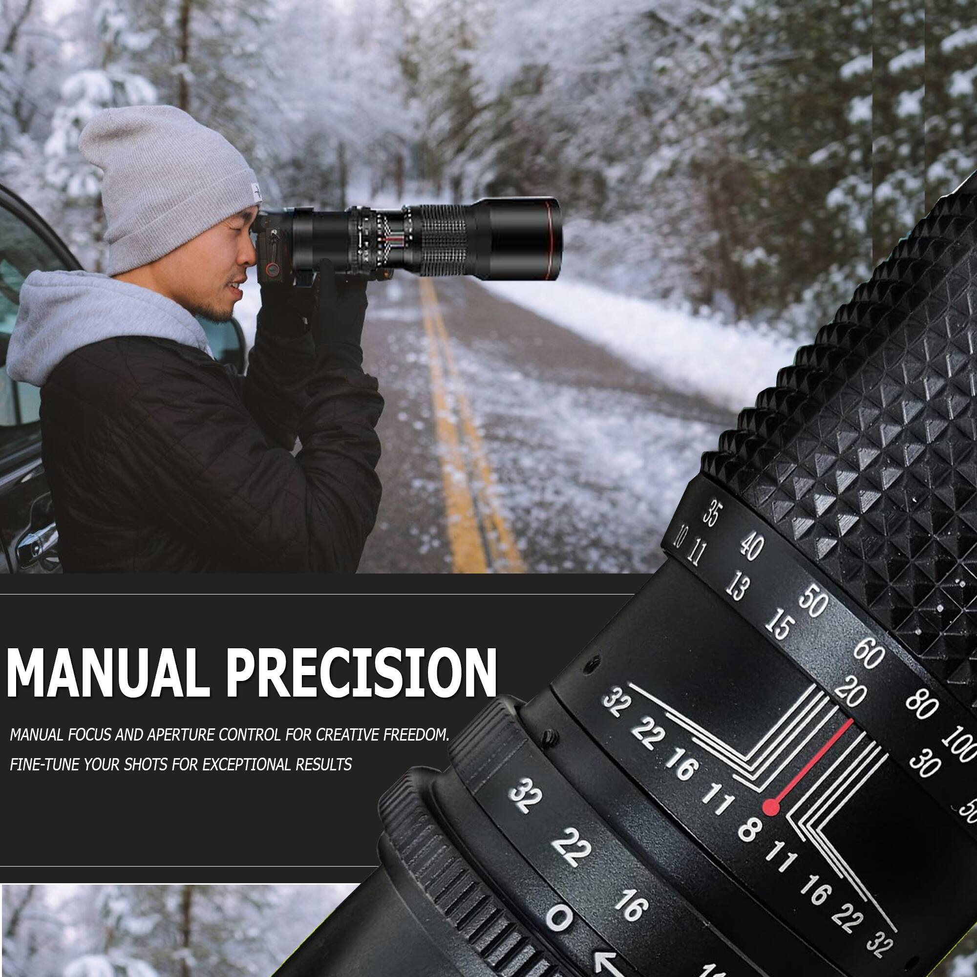 MANUAL PRECISION  
MANUAL FOCUS AND APERTURE CONTROL FOR CREATIVE FREEDOM.  
FINE-TUNE YOUR SHOTS FOR EXCEPTIONAL RESULTS