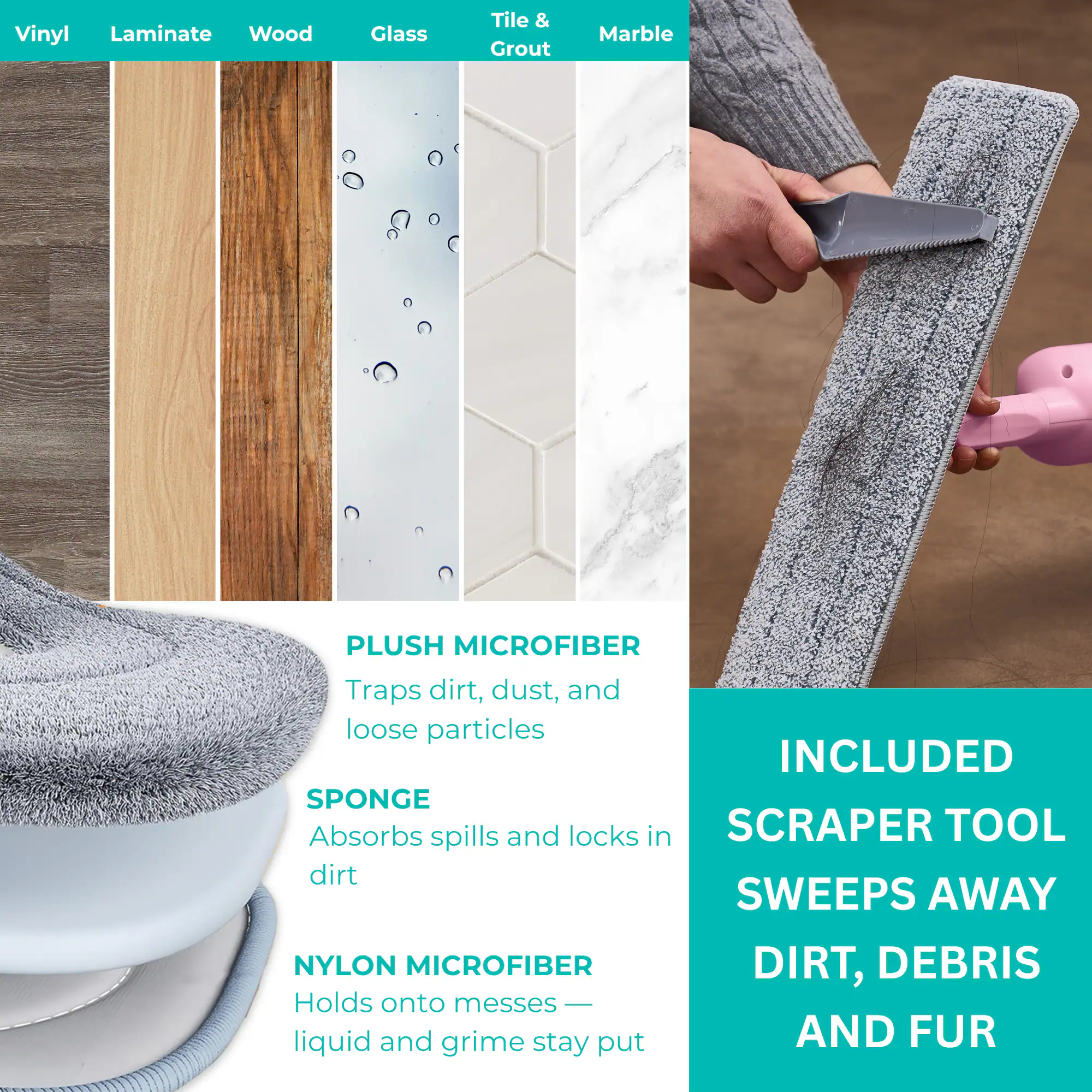 Vinyl Laminate Wood Glass Tile & Grout Marble

PLUSH MICROFIBER
Traps dirt, dust, and loose particles

SPONGE
Absorbs spills and locks in dirt

NYLON MICROFIBER
Holds onto messes — liquid and grime stay put

INCLUDED
SCRAPER TOOL
SWEEPS AWAY
DIRT, DEBRIS
AND FUR