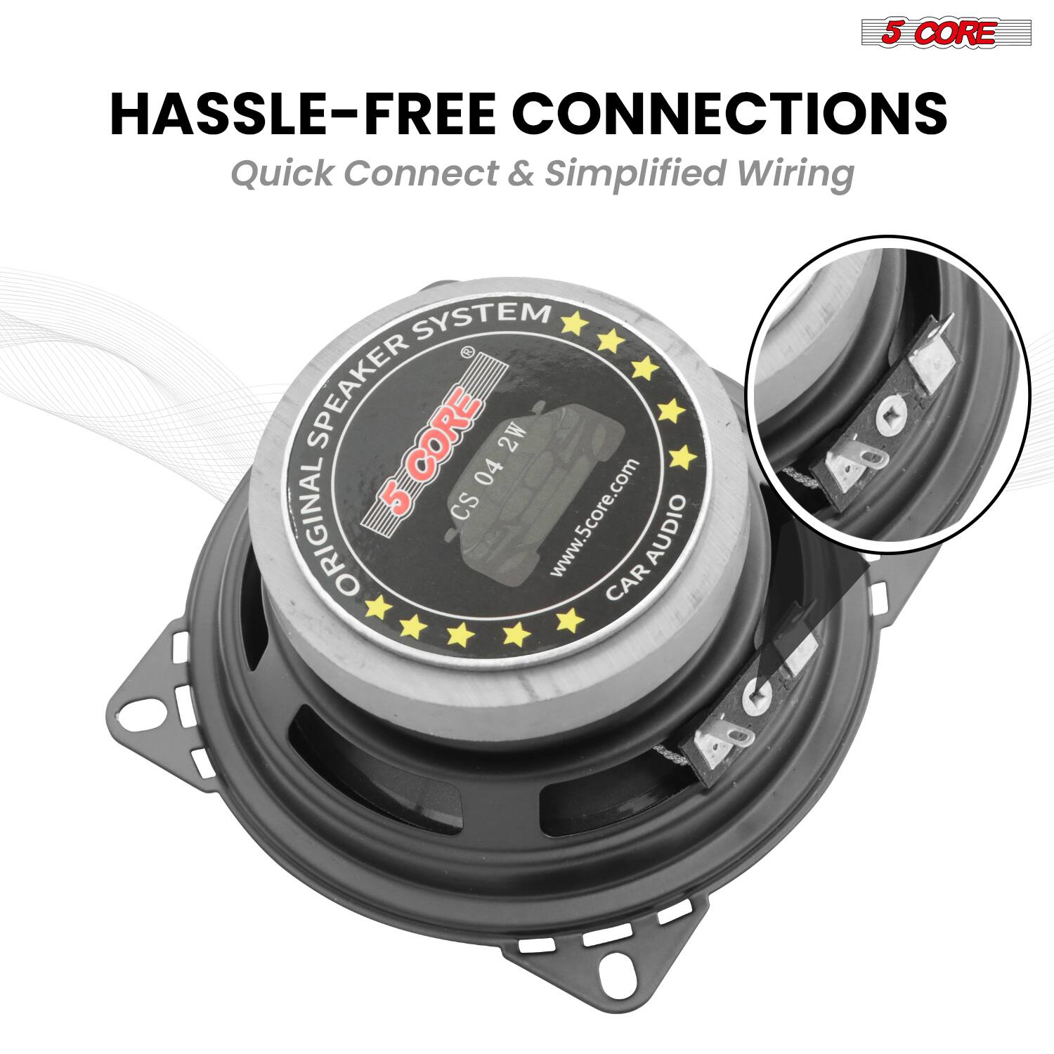 5 CORE HASSLE-FREE CONNECTIONS  
Quick Connect & Simplified Wiring SYSTEM  
SPEAKER 5CORE 2W 04 5 CS  
www.5core.com  
ORIGINAL AUDIO CAR  

5 CORE  
HASSLE-FREE CONNECTIONS  
Quick Connect & Simplified Wiring