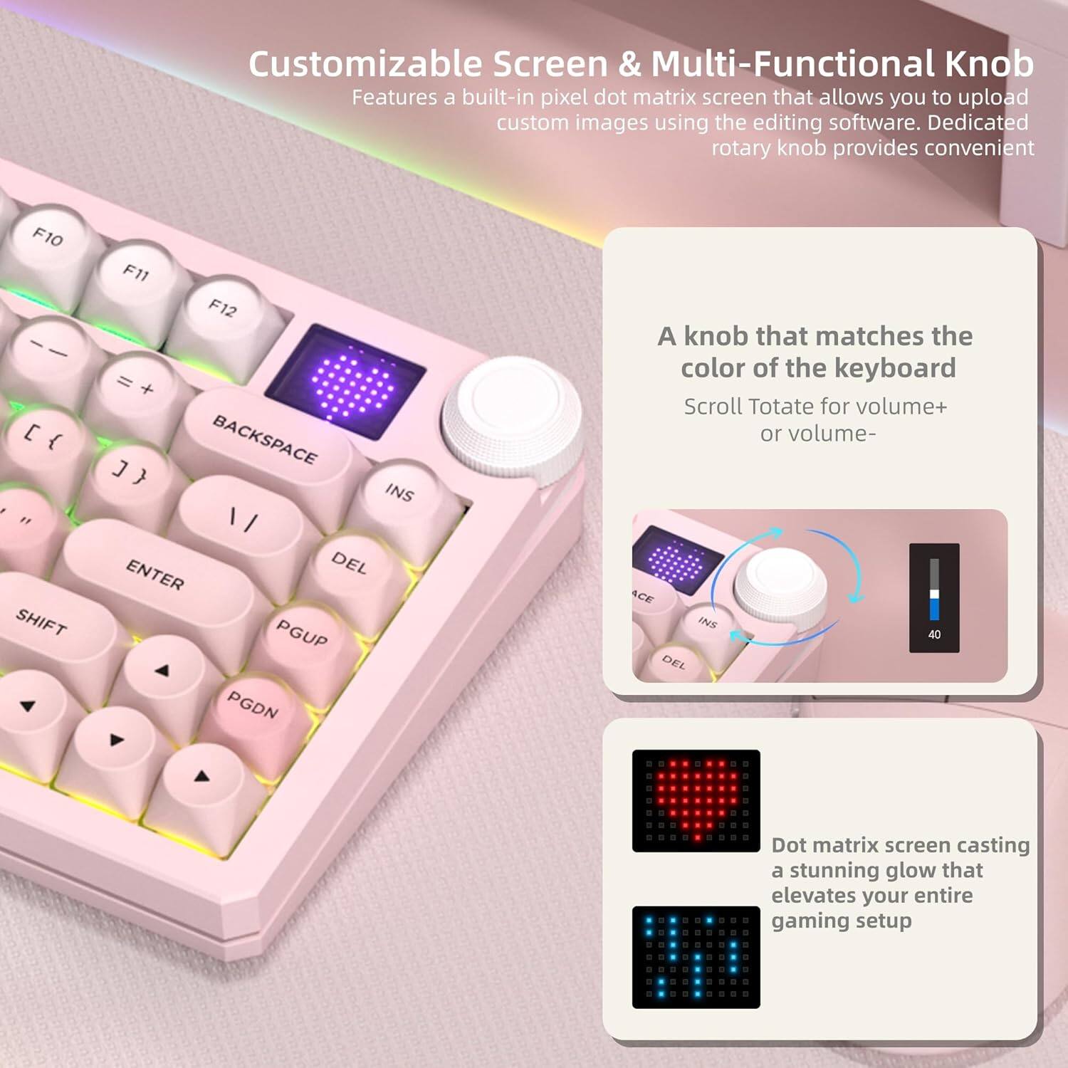 Customizable Screen & Multi-Functional Knob

Features a built-in pixel dot matrix screen that allows you to upload custom images using the editing software. Dedicated rotary knob provides convenient

A knob that matches the color of the keyboard
Scroll/Totate for volume+ or volume-

Dot matrix screen casting a stunning glow that elevates your entire gaming setup