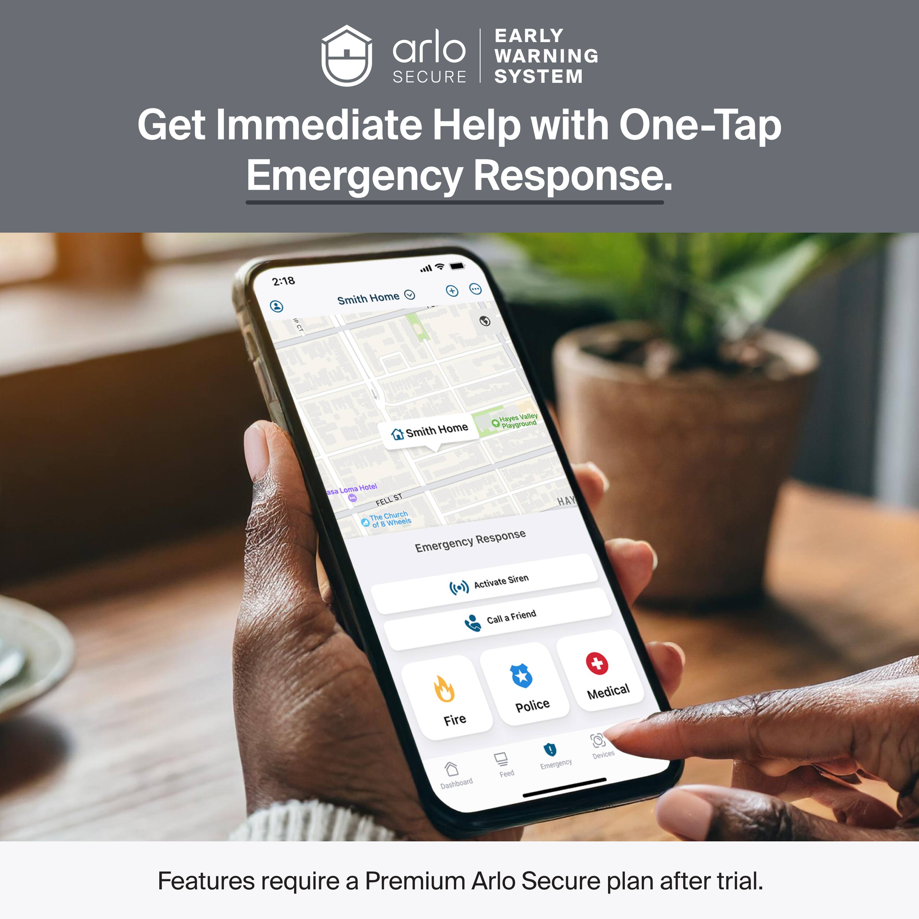 EARLY WARNING SECURE SYSTEM  
Get Immediate Help with One-Tap Emergency Response.  

2:18  
Smith Home - Smith Home  
Hayts Valley Playground  
FELL ST  
The Church  
Emergency Response  
Activate Siren  
Call a Friend  
Fire  
Police  
Medical  

Features require a Premium Arlo Secure plan after trial.