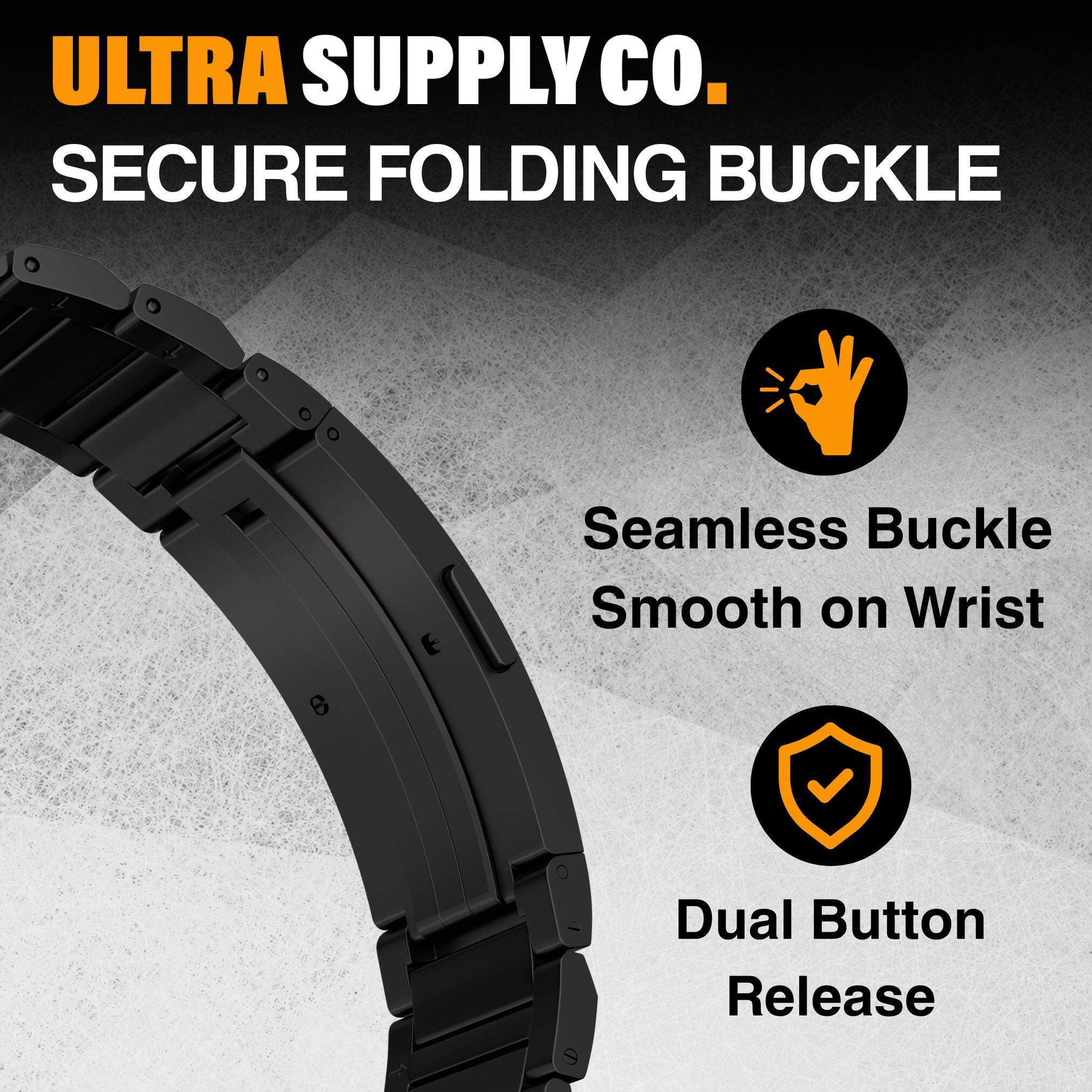 ULTRA SUPPLY CO.  
SECURE FOLDING BUCKLE  

- Seamless Buckle  
  Smooth on Wrist  

- Dual Button Release