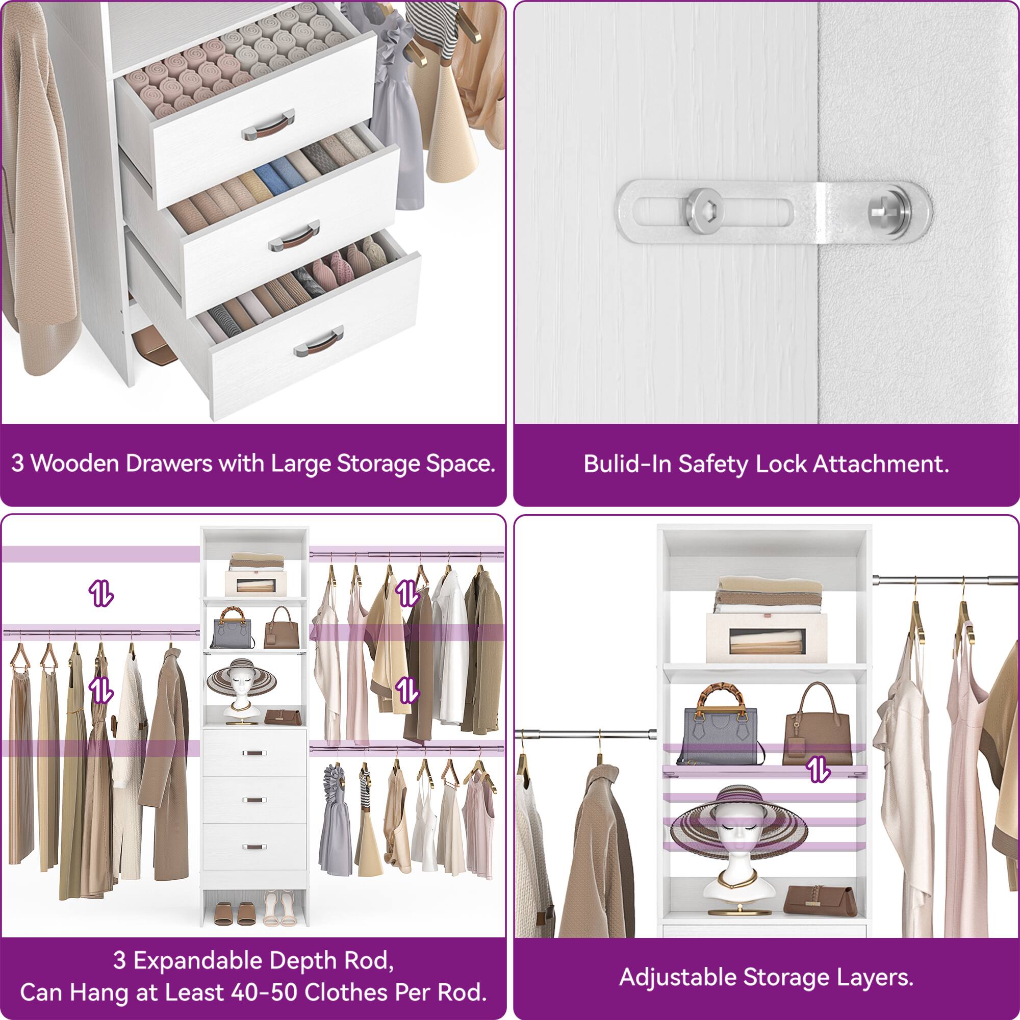 3 Wooden Drawers with Large Storage Space.  
Built-In Safety Lock Attachment.  
3 Expandable Depth Rod, Can Hang at Least 40-50 Clothes Per Rod.  
Adjustable Storage Layers.