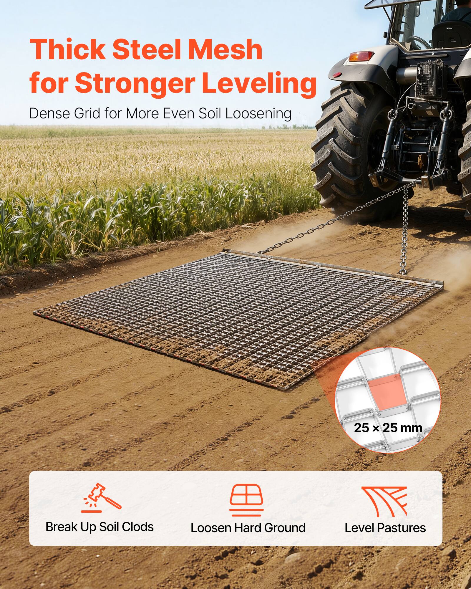 Thick Steel Mesh for Stronger Leveling  
Dense Grid for More Even Soil Loosening  

25 x 25 mm  

Break Up Soil Clods  
Loosen Hard Ground  
Level Pastures