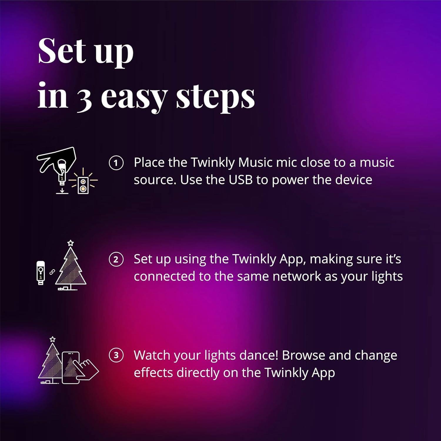 Set up in 3 easy steps
1. Place the Twinkly Music mic close to a music source. Use the USB to power the device
2. Set up using the Twinkly App, making sure it's connected to the same network as your lights
3. Watch your lights dance! Browse and change effects directly on the Twinkly App