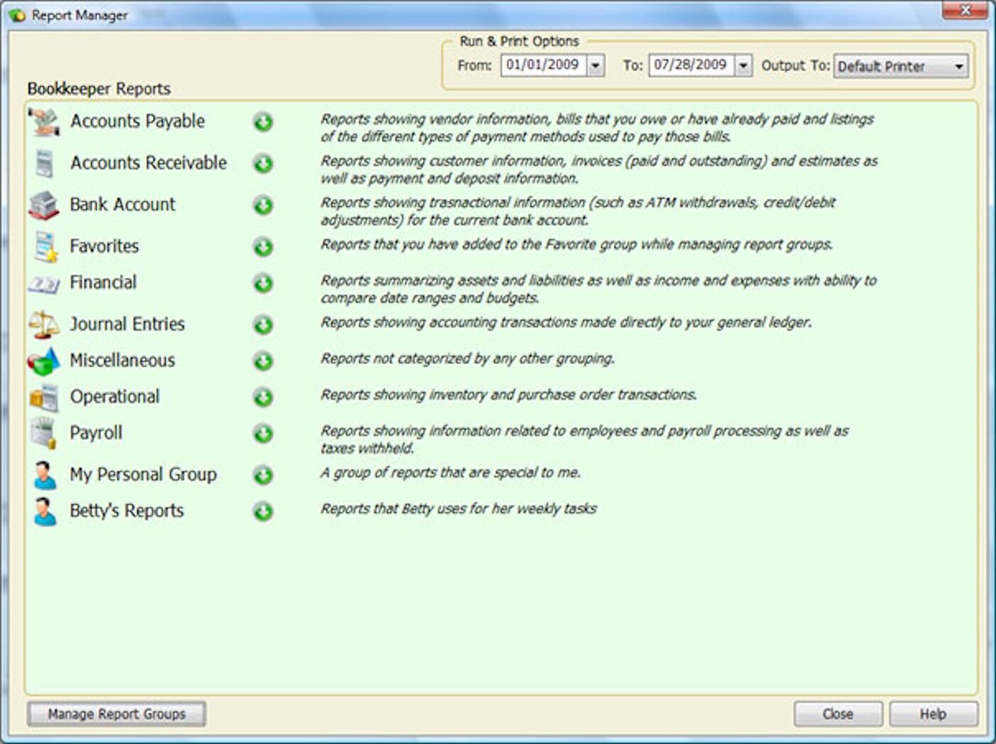 Report Manager

Bookkeeper Reports

- Accounts Payable
  - Reports showing vendor information, bills that you owe or have already paid and listings of the different types of payment methods used to pay those bills.

- Accounts Receivable
  - Reports showing customer information, invoices (paid and outstanding) and estimates as well as payment and deposit information.

- Bank Account
  - Reports showing transactional information (such as ATM withdrawals, credit/debit adjustments) for the current bank account.

- Favorites
  - Reports that you have added to the Favorite group while managing report groups.

- Financial
  - Reports summarizing assets and liabilities as well as income and expenses with ability to compare date ranges and budgets.

- Journal Entries
  - Reports showing accounting transactions made directly to your general ledger.

- Miscellaneous
  - Reports not categorized by any other grouping.

- Operational
  - Reports showing inventory and purchase order transactions.

- Payroll
  - Reports showing information related to employees and payroll processing as well as taxes withheld.

- My Personal Group
  - A group of reports that are special to me.

- Betty's Reports
  - Reports that Betty uses for her weekly tasks.

Run & Print Options
- From: 01/01/2