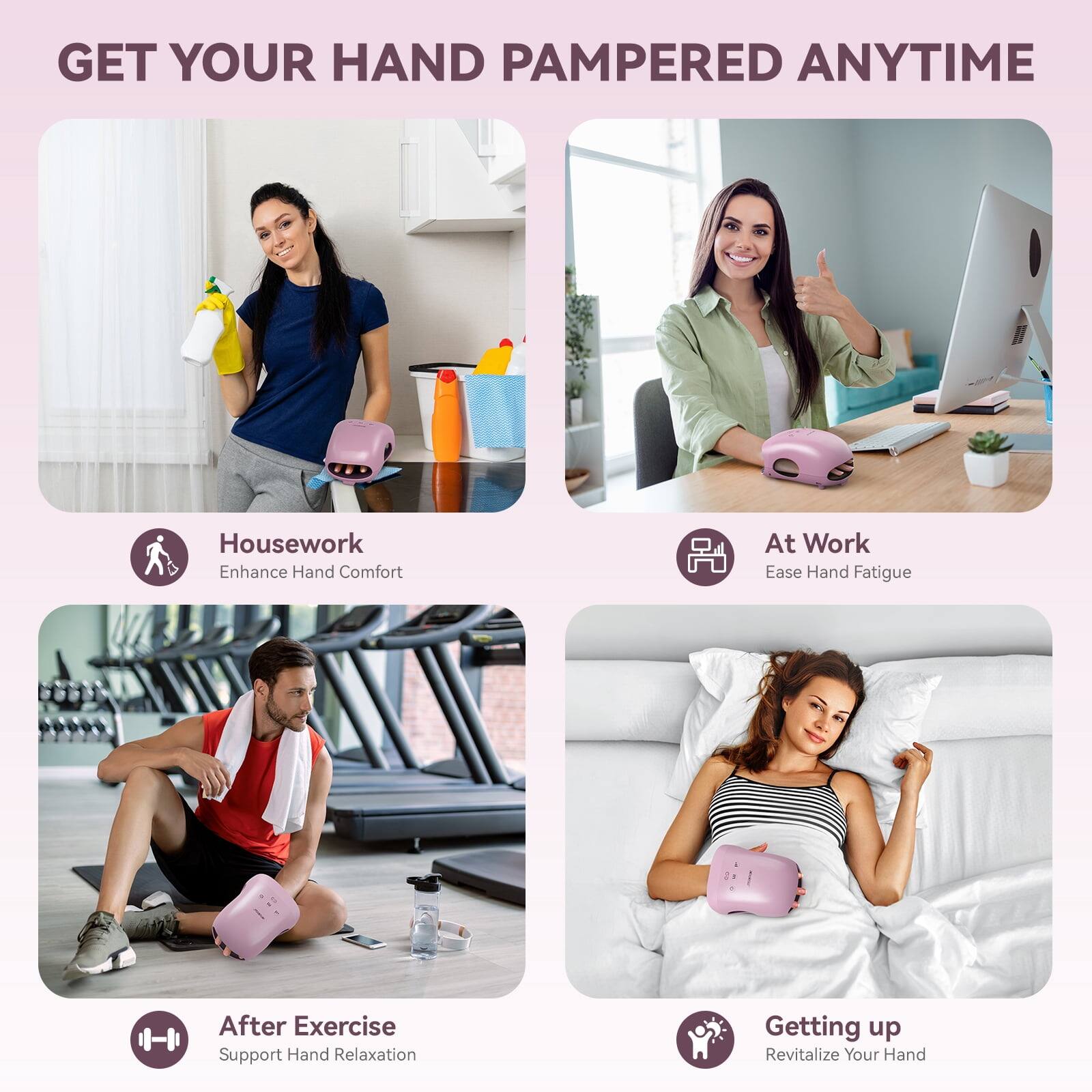 GET YOUR HAND PAMPERED ANYTIME

Housework
Enhance Hand Comfort

At Work
Ease Hand Fatigue

After Exercise
Support Hand Relaxation

Getting up
Revitalize Your Hand