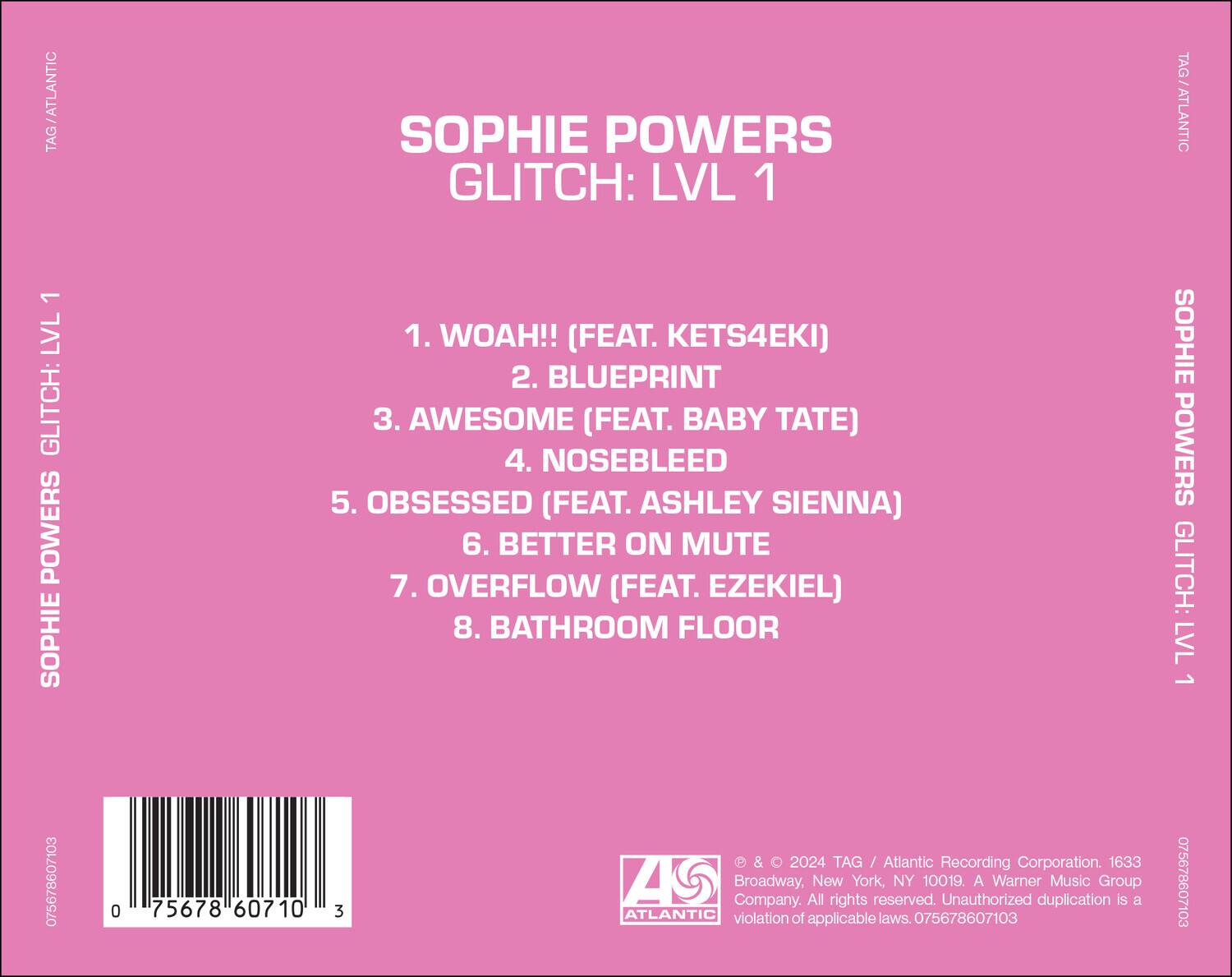 SOPHIE POWERS  
GLITCH: LVL 1  

1. WOAH!! (FEAT. KETS4EKI)  
2. BLUEPRINT  
3. AWESOME (FEAT. BABY TATE)  
4. NOSEBLEED  
5. OBSESSED (FEAT. ASHLEY SIENNA)  
6. BETTER ON MUTE  
7. OVERFLOW (FEAT. EZEKIEL)  
8. BATHROOM FLOOR  

TAG/ATLANTIC  
SOPHIE POWERS GLITCH: LVL 1  

075678607103  

© & ℗ 2024 TAG / Atlantic Recording Corporation. 1633 Broadway, New York, NY 10019. A Warner Music Group Company. All rights reserved. Unauthorized duplication is a violation of applicable laws. 075678607103  

ATLANTIC