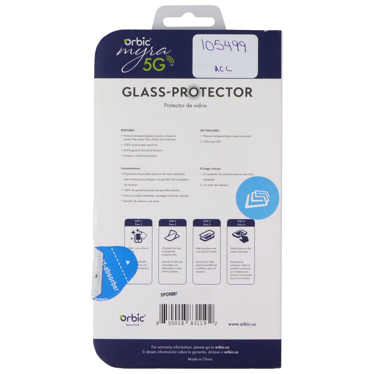 rbic 105499 mys 5G ACC GLASS-PROTECTOR Protector de vidrio  
FEATURES:  
- Premium tempered glass protector made to fit your phone's screen  
- 100% touch screen sensitivity  
- Anti-fingerprint & scratch-resistant  
- Simple to install and remove  

SET INCLUDES:  
1. Premium tempered glass screen protector  
2. Cleaning cloth  

Características:  
- El protector de pantalla premium de vidrio templado  
- 100% de sensibilidad por pantalla táctil  
- Envíos las huellas dactilares y protege contra los rayones  
- Sensibilidad de calidad de cuatro  

STEP 1:  
Clean your phone's screen with the included cleaning cloth  

STEP 2:  
Lift the glass from the protective film  

STEP 3:  
Align the glass over your phone's screen  

STEP 4:  
Gently place the protector onto the screen  

For warranty information, please go to orbic.us  
Si desea información sobre la garantía, diríjase a orbic.us  

Made in China