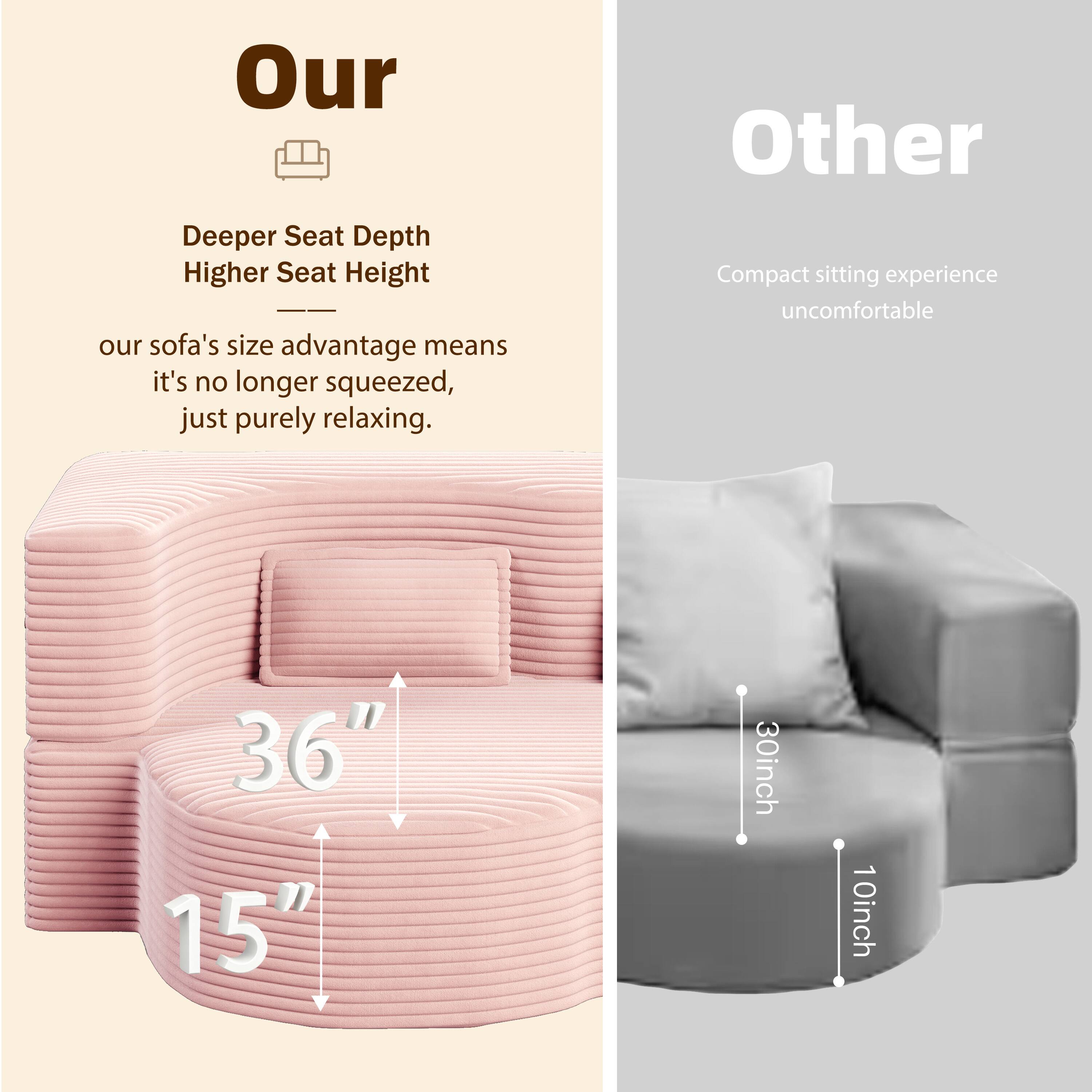 Our  
Deeper Seat Depth  
Higher Seat Height  
our sofa's size advantage means it's no longer squeezed, just purely relaxing.  
36"  
15"

Other  
Compact sitting experience uncomfortable  
30inch  
10inch